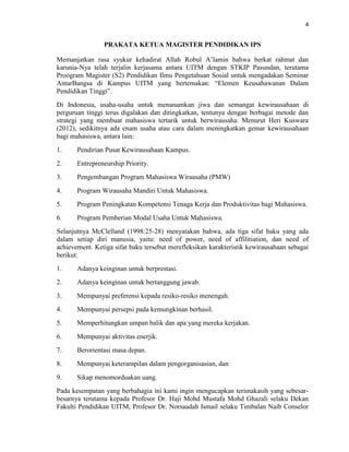 4
PRAKATA KETUA MAGISTER PENDIDIKAN IPS
Memanjatkan rasa syukur kehadirat Allah Robul A‟lamin bahwa berkat rahmat dan
karunia-Nya telah terjalin kerjasama antara UITM dengan STKIP Pasundan, terutama
Proogram Magister (S2) Pendidikan Ilmu Pengetahuan Sosial untuk mengadakan Seminar
AntarBangsa di Kampus UITM yang bertemakan: “Elemen Keusahawanan Dalam
Pendidikan Tinggi”.
Di Indonesia, usaha-usaha untuk menanamkan jiwa dan semangat kewirausahaan di
perguruan tinggi terus digalakan dan ditingkatkan, tentunya dengan berbagai metode dan
strategi yang membuat mahasiswa tertarik untuk berwirausaha. Menurut Heri Kuswara
(2012), sedikitnya ada enam usaha atau cara dalam meningkatkan gemar kewirausahaan
bagi mahasiswa, antara lain:
1. Pendirian Pusat Kewirausahaan Kampus.
2. Entrepreneurship Priority.
3. Pengembangan Program Mahasiswa Wirausaha (PMW)
4. Program Wirausaha Mandiri Untuk Mahasiswa.
5. Program Peningkatan Kompetensi Tenaga Kerja dan Produktivitas bagi Mahasiswa.
6. Program Pemberian Modal Usaha Untuk Mahasiswa.
Selanjutnya McClelland (1998:25-28) menyatakan bahwa, ada tiga sifat baku yang ada
dalam setiap diri manusia, yaitu: need of power, need of affilitiation, dan need of
achievement. Ketiga sifat baku tersebut merefleksikan karakteristik kewirausahaan sebagai
berikut:
1. Adanya keinginan untuk berprestasi.
2. Adanya keinginan untuk bertanggung jawab.
3. Mempunyai preferensi kepada resiko-resiko menengah.
4. Mempunyai persepsi pada kemungkinan berhasil.
5. Memperhitungkan umpan balik dan apa yang mereka kerjakan.
6. Mempunyai aktivitas enerjik.
7. Berorientasi masa depan.
8. Mempunyai keterampilan dalam pengorganisasian, dan
9. Sikap menomorduakan uang.
Pada kesempatan yang berbahagia ini kami ingin mengucapkan terimakasih yang sebesar-
besarnya terutama kepada Profesor Dr. Haji Mohd Mustafa Mohd Ghazali selaku Dekan
Fakulti Pendidikan UITM, Profesor Dr. Norsaadah Ismail selaku Timbalan Naib Conselor
 