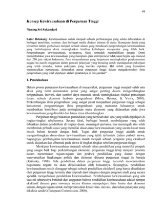 49
Konsep Kewirausahaan di Perguruan Tinggi
Nuning Sri Sukandari
Latar Belakang: Kewirausahaan sudah menjadi sebuah perbincangan yang selalu dibicarakan di
berbagai penelitian, seminar, dan berbagai media diskusi lainnya di dunia. Kemajuan dunia yang
tercermin dalam globalisasi menjadi sebuah alasan yang mendasari pengembangan kewirausahaan
yang berkelanjutan demi meningkatkan kualitas kehidupan masyarakat yang lebih baik.
Pengembangan kewirausahaan, sayangnya, tidak semudah membalikkan tangan. Demi
menumbuhkan jiwa kewirausahaan yang mumpuni, para entrepreneur tidak akan begitu saja muncul
dari 250 juta rakyat Indonesia. Para wirausahawan yang berpotensi meningkatkan perekonomian
negara itu masih tenggelam dalam pencari pekerjaan yang bersaing untuk mendapatkan pekerjaan
yang telah tersedia, bukan pekerjaan yang mereka ciptakan. Hal inilah yang kemudian
memunculkan pertanyaan, dimanakah peran perguruan tinggi dalam mengakomodasi ilmu
pengetahuan yang telah dipelajari dalam prakteknya di masyarakat?
1. Pendahuluan
Dalam proses penerapan kewirausahaan di masyarakat, perguruan tinggi menjadi salah satu
aktor yang turut memainkan peran yang sangat penting dalam mengembangkan
pengetahuan, inovasi, dan sumber daya manusia untuk meningkatkan tingkat persaingan
dalam sebuah ekonomi berbasis pengetahuan (Mora, Detmer, & Vieira, 2010).
Perkembangan ilmu pengetahuan yang sangat pesat menjadikan perguruan tinggi sebagai
konsentrasi pengembangan ilmu pengetahuan yang menuntut lulusannya untuk
memberikan kontribusi pada peningkatan mutu ekonomi yang didasarkan pada jiwa
kewirausahaan yang dimiliki dan harus terus dikembangkan.
Perguruan tinggi bukanlah pendidikan yang terpisah dari apa yang telah dipelajari di
tingkat-tingkat sebelumnya. Secara ideal, berbagai bentuk pembelajaran yang telah
diberikan dalam pendidikan di tingkat dasar, menengah pertama, dan menengah atas telah
membentuk pribadi siswa yang memiliki dasar-dasar kewirausahaan yang secara kasat mata
masih belum terasah dengan baik. Tugas dari perguruan tinggi adalah untuk
mengembangkan dasar-dasar kewirausahaan yang telah terbentuk dalam pribadi siswa.
Sayangnya, pembelajaran kewirausahaan masih menjadi sebuah pelajaran yang eksklusif
untuk diajarkan dan dibentuk pada siswa di tingkat-tingkat sebelum perguruan tinggi.
Meskipun kewirausahaan menjadi sebuah lahan pendidikan yang memiliki prospek
yang sangat baik bagi perkembangan ekonomi, perguruan tinggi tetap menjadi penentu
dalam menentukan tujuan-tujuan dan praktek pendidikan yang dianut dengan
menyesuaikan lingkungan politik dan ekonomi dimana perguruan tinggi itu berada
(Krimsky, 1988). Pola pendidikan dalam perguruan tinggi haruslah mencerminkan
bagaimana negara itu akan direalisasikan oleh lulusannya. Sayangnya, pendidikan
kewirausahaan masih dianggap sebagai sebuah pendidikan eksklusif yang hanya disediakan
oleh perguruan tinggi tertentu dan terpisah dari integrasi dengan program studi yang secara
spesifik menyediakan pendidikan kewirausahaan. Pembelajaran kewirausahaan yang ada
saat ini seharusnya berubah dari anggapan bahwa pendidikan kewirausahaan adalah tempat
eksklusif dimana para siswanya secara khusus mempelajari ilmu bisnis dan ekonomi
umum, dengan tujuan untuk mempromosikan kreativitas, inovasi, dan lahan pekerjaan yang
dikelola sendiri (European Commission, 2008).
 