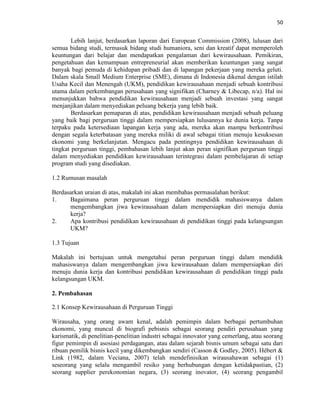 50
Lebih lanjut, berdasarkan laporan dari European Commission (2008), lulusan dari
semua bidang studi, termasuk bidang studi humaniora, seni dan kreatif dapat memperoleh
keuntungan dari belajar dan mendapatkan pengalaman dari kewirausahaan. Pemikiran,
pengetahuan dan kemampuan entrepreneurial akan memberikan keuntungan yang sangat
banyak bagi pemuda di kehidupan pribadi dan di lapangan pekerjaan yang mereka geluti.
Dalam skala Small Medium Enterprise (SME), dimana di Indonesia dikenal dengan istilah
Usaha Kecil dan Menengah (UKM), pendidikan kewirausahaan menjadi sebuah kontribusi
utama dalam perkembangan perusahaan yang signifikan (Charney & Libecap, n/a). Hal ini
menunjukkan bahwa pendidikan kewirausahaan menjadi sebuah investasi yang sangat
menjanjikan dalam menyediakan peluang bekerja yang lebih baik.
Berdasarkan pemaparan di atas, pendidikan kewirausahaan menjadi sebuah peluang
yang baik bagi perguruan tinggi dalam mempersiapkan lulusannya ke dunia kerja. Tanpa
terpaku pada ketersediaan lapangan kerja yang ada, mereka akan mampu berkontribusi
dengan segala keterbatasan yang mereka miliki di awal sebagai titian menuju kesuksesan
ekonomi yang berkelanjutan. Mengacu pada pentingnya pendidikan kewirausahaan di
tingkat perguruan tinggi, pembahasan lebih lanjut akan peran signifikan perguruan tinggi
dalam menyediakan pendidikan kewirausahaan terintegrasi dalam pembelajaran di setiap
program studi yang disediakan.
1.2 Rumusan masalah
Berdasarkan uraian di atas, makalah ini akan membahas permasalahan berikut:
1. Bagaimana peran perguruan tinggi dalam mendidik mahasiswanya dalam
mengembangkan jiwa kewirausahaan dalam mempersiapkan diri menuju dunia
kerja?
2. Apa kontribusi pendidikan kewirausahaan di pendidikan tinggi pada kelangsungan
UKM?
1.3 Tujuan
Makalah ini bertujuan untuk mengetahui peran perguruan tinggi dalam mendidik
mahasiswanya dalam mengembangkan jiwa kewirausahaan dalam mempersiapkan diri
menuju dunia kerja dan kontribusi pendidikan kewirausahaan di pendidikan tinggi pada
kelangsungan UKM.
2. Pembahasan
2.1 Konsep Kewirausahaan di Perguruan Tinggi
Wirausaha, yang orang awam kenal, adalah pemimpin dalam berbagai pertumbuhan
ekonomi, yang muncul di biografi pebisnis sebagai seorang pendiri perusahaan yang
karismatik, di penelitian-penelitian industri sebagai innovator yang cemerlang, atau seorang
figur pemimpin di asosiasi perdagangan, atau dalam sejarah bisnis umum sebagai satu dari
ribuan pemilik bisnis kecil yang dikembangkan sendiri (Casson & Godley, 2005). Hébert &
Link (1982, dalam Veciana, 2007) telah mendefinisikan wirausahawan sebagai (1)
seseorang yang selalu mengambil resiko yang berhubungan dengan ketidakpastian, (2)
seorang supplier perekonomian negara, (3) seorang inovator, (4) seorang pengambil
 