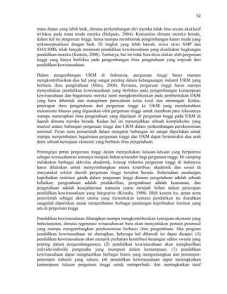 52
masa depan yang lebih baik, dimana perkembangan diri mereka tidak bisa secara eksklusif
terfokus pada masa muda mereka (Delgado, 2004). Komunitas dimana mereka berada,
dalam hal ini perguruan tinggi, harus mampu membentuk pengembangan kaum muda yang
terkonseptualisasi dengan baik. Di tingkat yang lebih bawah, siswa siswi SMP dan
SMA/SMK telah banyak meminati pendidikan kewirausahaan yang disediakan lingkungan
pendidikan mereka (Karnita, 2008). Tentunya, hal ini tidak bisa disia-siakan oleh perguruan
tinggi yang hanya berfokus pada pengembangan ilmu pengetahuan yang terpisah dari
pendidikan kewirausahaan.
Dalam pengembangan UKM di Indonesia, perguruan tinggi harus mampu
mengkontribusikan dua hal yang sangat penting dalam kelangsungan industri UKM yang
berbasis ilmu pengetahuan (Mitra, 2008). Pertama, perguruan tinggi harus mampu
menyediakan pendidikan kewirausahaan yang berfokus pada pengembangan kemampuan
kewirausahaan dan bagaimana mereka nanti mengkontribusikan pada pembentukan UKM
yang baru dibentuk dan manajemen perusahaan kelas kecil dan menengah. Kedua,
penerapan ilmu pengetahuan dari perguruan tinggi ke UKM yang membutuhkan
mekanisme khusus yang digunakan oleh perguruan tinggi untuk membuat para lulusannya
mampu menerapkan ilmu pengetahuan yang dipelajari di perguruan tinggi pada UKM di
daerah dimana mereka berada. Kedua hal ini menunjukkan sebuah kompleksitas yang
muncul antara hubungan perguruan tinggi dan UKM dalam perkembangan perekonomian
nasional. Peran serta pemerintah dalam mengatur hubungan ini sangat diperlukan untuk
mampu menjembatani bagaimana perguruan tinggi dan UKM dapat berinteraksi dua arah
demi sebuah kemajuan ekonomi yang berbasis ilmu pengetahuan.
Pentingnya peran perguruan tinggi dalam menyediakan lulusan-lulusan yang berpotensi
sebagai wirausahawan tentunya menjadi beban tersendiri bagi perguruan tinggi. Di samping
melakukan berbagai aktivitas akademik, konsep tridarma perguruan tinggi di Indonesia
harus dilakukan untuk menyeimbangkan antara kontribusi akademik dan sosial di
masyarakat sekitar daerah perguruan tinggi tersebut berada. Keberadaan pandangan
kepribadian insititusi ganda dalam perguruan tinggi dimana pengetahuan adalah sebuah
kebaikan, pengetahuan adalah produktifitas, pengetahuan adalah keamanan, dan
pengetahuan adalah kesejahteraan manusia justru menjadi beban dalam penerapan
pendidikan kewirausahaan yang integrative (Kimsky, 1988). Oleh karena itu, peran serta
pemerintah sebagai aktor utama yang menentukan kemana pendidikan itu diarahkan
sangatlah diperlukan untuk menjembatani berbagai pandangan kepribadian institusi yang
ada di perguruan tinggi.
Pendidikan kewirausahaan diharapkan mampu mengkontribusikan kemajuan ekonomi yang
berkelanjutan, dimana regenerasi wirausahawan baru akan menyediakan pemain potensial
yang mampu mengembangkan perekonomian berbasis ilmu pengetahuan. Jika program
pendidikan kewirausahaan ini diterapkan, beberapa hal dibawah ini dapat dicapai: (1)
pendidikan kewirausahaan akan menarik perhatian kontribusi keuangan sektor swasta yang
penting dalam pengembangannya; (2) pendidikan kewirausahaan akan menghasilkan
individu-individu pengusaha yang mumpuni dalam kemampuan; (3) pendidikan
kewirausahaan dapat menghasilkan berbagai bisnis yang menguntungkan dan pemimpin-
pemimpin industri yang sukses; (4) pendidikan kewirausahaan dapat meningkatkan
kemampuan lulusan perguruan tinggi untuk memperbaiki dan meningkatkan taraf
 