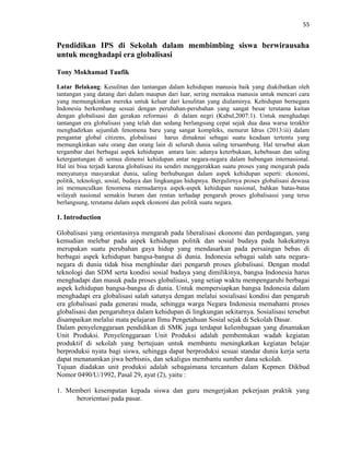 55
Pendidikan IPS di Sekolah dalam membimbing siswa berwirausaha
untuk menghadapi era globalisasi
Tony Mokhamad Taufik
Latar Belakang: Kesulitan dan tantangan dalam kehidupan manusia baik yang diakibatkan oleh
tantangan yang datang dari dalam maupun dari luar, sering memaksa manusia untuk mencari cara
yang memungkinkan mereka untuk keluar dari kesulitan yang dialaminya. Kehidupan bernegara
Indonesia berkembang sesuai dengan perubahan-perubahan yang sangat besar terutama kaitan
dengan globalisasi dan gerakan reformasi di dalam negri (Kabul,2007:1). Untuk menghadapi
tantangan era globalisasi yang telah dan sedang berlangsung cepat sejak dua dasa warsa terakhir
menghadirkan sejumlah fenomena baru yang sangat kompleks, menurut Idrus (2013:iii) dalam
pengantar global citizens, globalisasi harus dimaknai sebagai suatu keadaan tertentu yang
memungkinkan satu orang dan orang lain di seluruh dunia saling tersambung. Hal tersebut akan
tergambar dari berbagai aspek kehidupan antara lain: adanya keterbukaan, kebebasan dan saling
ketergantungan di semua dimensi kehidupan antar negara-negara dalam hubungan internasional.
Hal ini bisa terjadi karena globalisasi itu sendiri menggerakkan suatu proses yang mengarah pada
menyatunya masyarakat dunia, saling berhubungan dalam aspek kehidupan seperti: ekonomi,
politik, teknologi, sosial, budaya dan lingkungan hidupnya. Bergulirnya proses globalisasi dewasa
ini memunculkan fenomena memudarnya aspek-aspek kehidupan nasional, bahkan batas-batas
wilayah nasional semakin buram dan rentan terhadap pengaruh proses globalisassi yang terus
berlangsung, terutama dalam aspek ekonomi dan politik suatu negara.
1. Introduction
Globalisasi yang orientasinya mengarah pada liberalisasi ekonomi dan perdagangan, yang
kemudian melebar pada aspek kehidupan politik dan sosial budaya pada hakekatnya
merupakan suatu perubahan gaya hidup yang mendasarkan pada persaingan bebas di
berbagai aspek kehidupan bangsa-bangsa di dunia. Indonesia sebagai salah satu negara-
negara di dunia tidak bisa menghindar dari pengaruh proses globalisasi. Dengan modal
teknologi dan SDM serta kondisi sosial budaya yang dimilikinya, bangsa Indonesia harus
menghadapi dan masuk pada proses globalisasi, yang setiap waktu mempengaruhi berbagai
aspek kehidupan bangsa-bangsa di dunia. Untuk mempersiapkan bangsa Indonesia dalam
menghadapi era globalisasi salah satunya dengan melalui sosialisasi kondisi dan pengaruh
era globalisasi pada generasi muda, sehingga warga Negara Indonesia memahami proses
globalisasi dan pengaruhnya dalam kehidupan di lingkungan sekitarnya. Sosialisasi tersebut
disampaikan melalui mata pelajaran Ilmu Pengetahuan Sosial sejak di Sekolah Dasar.
Dalam penyelenggaraan pendidikan di SMK juga terdapat kelembagaan yang dinamakan
Unit Produksi. Penyelenggaraan Unit Produksi adalah pembentukan wadah kegiatan
produktif di sekolah yang bertujuan untuk membantu meningkatkan kegiatan belajar
berproduksi nyata bagi siswa, sehingga dapat berproduksi sesuai standar dunia kerja serta
dapat menanamkan jiwa berbisnis, dan sekaligus membantu sumber dana sekolah.
Tujuan diadakan unit produksi adalah sebagaimana tercantum dalam Kepmen Dikbud
Nomor 0490/U/1992, Pasal 29, ayat (2), yaitu :
1. Memberi kesempatan kepada siswa dan guru mengerjakan pekerjaan praktik yang
berorientasi pada pasar.
 