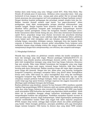 58
belahan dunia untuk barang yang sama. Sebagai contoh KFC, Hoka Hoka Bento, Mac
Donald, dll melanda pasar di mana-mana. Akibatnya selera masyarakat dunia –baik yang
berdomisili di kota maupun di desa– menuju pada selera global. Hal ini terwujud dalam
bentuk penurunan dan penyeragaman tarif serta penghapusan berbagai hambatan nontarif.
Dengan demikian kegiatan perdagangan dan persaingan menjadi semakin ketat dan fair.
Bahkan, transaksi menjadi semakin cepat karena “less papers/documents” dalam
perdagangan, tetapi dapat mempergunakan jaringan teknologi telekomunikasi yang
semakin canggih. Dengan kegiatan bisnis korporasi (bisnis corporate) di atas dapat
dikatakan bahwa globalisasi mengarah pada meningkatnya ketergantungan ekonomi
antarnegara melalui peningkatan volume dan keragaman transaksi antarnegara (cross-
border transactions) dalam bentuk barang dan jasa, aliran dana internasional (international
capital flows), pergerakan tenaga kerja (human movement) dan penyebaran teknologi
informasi yang cepat. Sehingga secara sederhana dapat dikemukakan bahwa globalisasi
secara hampir pasti telah merupakan salah satu kekuatan yang memberikan pengaruh
terhadap bangsa, masyarakat, kehidupan manusia, lingkungan kerja dan kegiatan bisnis
corporate di Indonesia. Kekuatan ekonomi global menyebabkan bisnis korporasi perlu
melakukan tinjauan ulang terhadap struktur dan strategi usaha serta melandaskan strategi
manajemennya dengan basis entrepreneurship, cost efficiency dan competitiveadvantages.
2.2 Menghadapi Globalisasi
Masalah daya saing dalam era globalisasi semakin terbuka dan kondisi merupakan isu
kunci dan tantangan yang tidak ringan. Menurut pandangan Solehudin(2010:127) era
globalisasi yang ditandai pesatnya perkembangan ekonomi, politik, sosial, budaya, dan
iptek telah menghadirkan tantangan yang cukup berat bagi bangsa Indonesia, khususnya
bagi para pemuda. Maka tanpa dibekali kemampuan dan keunggulan saing yang tinggi
niscaya kualitas bangsa suatu negara, termasuk bangsa Indonesia, tidak akan mampu
bersaing pada dunia internasional. Bahkan masuknya tenaga ahli impor dapat mengancam
posisi tenaga ahli domestik. Dengan kata lain, dalam pasar yang bersaing, keunggulan
kompetitif (competitive advantage) merupakan faktor yang desisif dalam meningkatkan
kinerja suatu usaha. Oleh karena itu, upaya meningkatkan daya saing dan membangun
keunggulan kompetitif bagi SDM Indonesia tidak dapat ditunda-tunda lagi dan sudah
selayaknya menjadi perhatian berbagai kalangan, bukan saja bagi para pelaku usaha itu
sendiri tetapi juga bagi aparat birokrasi, berbagai organisasi dan anggota masyarakat serta
diberbagai aspek kehidupan bernegara dan berbangsa.
Realitas globalisasi yang demikian, menurut Nu‟man Somantri (2001) membawa sejumlah
implikasi bagi pengembangan SDM di Indonesia salah satu tuntutan globalisasi adalah daya
saing daya saing bangsa Indonesia akan terwujud bila didukung oleh SDM yang handal
untuk menciptakan SDM berkualitas dan handal yang diperlukan adalah pendidikan Sebab
dalam hal ini pendidikan dianggap sebagai mekanisme kelembagaan pokok dalam
mengembangkan keahlian dan pengetahuan. Pendidikan merupakan kegiatan investasi di
mana pembangunan ekonomi sangat berkepentingan. Sebab bagaimanapun pembangunan
nasional membutuhkan kualitas SDM yang unggul baik dalam kapasitas penguasaan
IPTEK maupun sikap mental, sehingga dapat menjadi subyek atau pelaku pembangunan
yang handal. Dalam kerangka globalisasi, penyiapan pendidikan perlu juga disinergikan
dengan tuntutan kompetisi. Oleh karena itu dimensi daya saing dalam SDM semakin
 