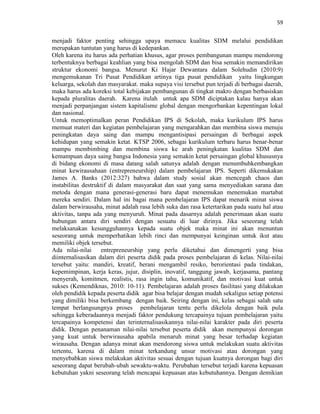 59
menjadi faktor penting sehingga upaya memacu kualitas SDM melalui pendidikan
merupakan tuntutan yang harus di kedepankan.
Oleh karena itu harus ada perhatian khusus, agar proses pembangunan mampu mendorong
terbentuknya berbagai keahlian yang bisa mengolah SDM dan bisa semakin memandirikan
struktur ekonomi bangsa. Menurut Ki Hajar Dewantara dalam Solehudin (2010:9)
mengemukanan Tri Pusat Pendidikan artinya tiga pusat pendidikan yaitu lingkungan
keluarga, sekolah dan masyarakat. maka supaya visi tersebut pun terjadi di berbagai daerah,
maka harus ada koreksi total kebijakan pembangunan di tingkat makro dengan berbasiskan
kepada pluralitas daerah. Karena itulah untuk apa SDM diciptakan kalau hanya akan
menjadi perpanjangan sistem kapitalisme global dengan mengorbankan kepentingan lokal
dan nasional.
Untuk memoptimalkan peran Pendidikan IPS di Sekolah, maka kurikulum IPS harus
memuat materi dan kegiatan pembelajaran yang mengarahkan dan membina siswa menuju
peningkatan daya saing dan mampu mengantisipasi persaingan di berbagai aspek
kehidupan yang semakin ketat. KTSP 2006, sebagai kurikulum terbaru harus benar-benar
mampu membimbing dan membina siswa ke arah peningkatan kualitas SDM dan
kemampuan daya saing bangsa Indonesia yang semakin ketat persaingan global khususnya
di bidang ekonomi di masa datang salah satunya adalah dengan menumbuhkembangkan
minat kewirausahaan (entrepreneurship) dalam pembelajaran IPS. Seperti dikemukakan
James A. Banks (2012:327) bahwa dalam study sosial akan mencegah chaos dan
instabilitas destruktif di dalam masyarakat dan saat yang sama menyediakan sarana dan
metoda dengan mana generasi-generasi baru dapat menemukan menemukan martabat
mereka sendiri. Dalam hal ini bagai mana pembelajaran IPS dapat menarik minat siswa
dalam berwirausaha, minat adalah rasa lebih suka dan rasa ketertarikan pada suatu hal atau
aktivitas, tanpa ada yang menyuruh. Minat pada dasarnya adalah penerimaan akan suatu
hubungan antara diri sendiri dengan sesuatu di luar dirinya. Jika seseorang telah
melaksanakan kesungguhannya kepada suatu objek maka minat ini akan menuntun
seseorang untuk memperhatikan lebih rinci dan mempunyai keinginan untuk ikut atau
memiliki objek tersebut.
Ada nilai-nilai entrepreneurship yang perlu diketahui dan dimengerti yang bisa
diinternalisasikan dalam diri peserta didik pada proses pembelajaran di kelas. Nilai-nilai
tersebut yaitu: mandiri, kreatif, berani mengambil resiko, berorientasi pada tindakan,
kepemimpinan, kerja keras, jujur, disiplin, inovatif, tanggung jawab, kerjasama, pantang
menyerah, komitmen, realistis, rasa ingin tahu, komunikatif, dan motivasi kuat untuk
sukses (Kemendiknas, 2010: 10-11). Pembelajaran adalah proses fasilitasi yang dilakukan
oleh pendidik kepada peserta didik agar bisa belajar dengan mudah sekaligus setiap potensi
yang dimiliki bisa berkembang dengan baik. Seiring dengan ini, kelas sebagai salah satu
tempat berlangsungnya proses pembelajaran tentu perlu dikelola dengan baik pula
sehingga keberadaannya menjadi faktor pendukung tercapainya tujuan pembelajaran yaitu
tercapainya kompetensi dan terinternalisasikannya nilai-nilai karakter pada diri peserta
didik. Dengan penanaman nilai-nilai tersebut peserta didik akan mempunyai dorongan
yang kuat untuk berwirausaha apabila menaruh minat yang besar terhadap kegiatan
wirausaha. Dengan adanya minat akan mendorong siswa untuk melakukan suatu aktivitas
tertentu, karena di dalam minat terkandung unsur motivasi atau dorongan yang
menyebabkan siswa melakukan aktivitas sesuai dengan tujuan kuatnya dorongan bagi diri
seseorang dapat berubah-ubah sewaktu-waktu. Perubahan tersebut terjadi karena kepuasan
kebutuhan yakni seseorang telah mencapai kepuasan atas kebutuhannya. Dengan demikian
 