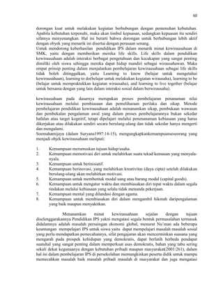 60
dorongan kuat untuk melakukan kegiatan berhubungan dengan pemenuhan kebutuhan.
Apabila kebutuhan terpenuhi, maka akan timbul kepuasan, sedangkan kepuasan itu sendiri
sifatnya menyenangkan. Hal ini berarti bahwa dorongan untuk berhubungan lebih aktif
dengan obyek yang menarik ini disertai dengan perasaan senang.
Untuk mendorong keberhasilan pendidikan IPS dalam menarik minat kewirausahaan di
SMK, yaitu dengan memberikan mereka life skills. Life skills dalam pendidikan
kewirausahaan adalah interaksi berbagai pengetahuan dan kecakapan yang sangat penting
dimiliki oleh siswa sehingga mereka dapat hidup mandiri sebagai wirausahawan. Maka
empat prinsip penting dalam menjalankan pembelajaran kewirausahaan sebagai life skills
tidak boleh ditinggalkan, yaitu Learning to know (belajar untuk mengetahui
kewirausahaan), learning to do(belajar untuk melakukan kegiatan wirausaha), learning to be
(belajar untuk mempraktekkan kegiatan wirausaha), and learning to live together (belajar
untuk bersama dengan yang lain dalam interaksi sosial dalam berwirausaha).
kewirausahaan pada dasarnya merupakan proses pembelajaran penanaman nilai
kewirausahaan melalui pembiasaan dan pemeliharaan perilaku dan sikap. Metode
pembelajaran pendidikan kewirausahaan adalah menanamkan sikap, pembukaan wawasan
dan pembekalan pengalaman awal yang dalam proses pembelajarannya bukan sekedar
hafalan atau target kognitif, tetapi dipelajari melalui penenanaman kebiasaan yang harus
dikerjakan atau dilakukan sendiri secara berulang-ulang dan tidak sekedar hanya mengerti
dan mengalami.
Soemahamijaya (dalam Suryana1997:14-15), mengungkapkankemampuanseseorang yang
menjadi objek kewirausahaan meliputi:
1. Kemampuan merumuskan tujuan hidup/usaha.
2. Kemampuan memotivasi diri untuk melahirkan suatu tekad kemauan yang menyala-
nyala.
3. Kemampuan untuk berinisiatif.
4. Kemampuan berinovasi, yang melahirkan kreativitas (daya cipta) setelah dilakukan
berulang-ulang akan melahirkan motivasi.
5. Kemampuan untuk membentuk modal uang atau barang modal (capital goods).
6. Kemampuan untuk mengatur waktu dan membiasakan diri tepat waktu dalam segala
tindakan melalui kebiasaan yang selalu tidak menunda pekerjaan.
7. Kemampuan mental yang dilandasi dengan agama.
8. Kemampuan untuk membiasakan diri dalam mengambil hikmah daripengalaman
yang baik maupun menyakitkan.
Menanamkan minat kewirausahaan sejalan dengan tujuan
diselenggarakannya Pendidikan IPS yakni mengatasi segala bentuk permasalahan termasuk
didalamnya adalah masalah persaingan ekonomi global, menurut Nu‟man ada beberapa
keuntungan mempelajari IPS untuk siswa yaitu dapat mempelajari masalah masalah sosial
yang perlu mendapatkan pemecahannya, sifat pengajaran akan mencerminkan suasana yang
mengarah pada prospek kehidupan yang demokratis, dapat berlatih berbeda pendapat
suatuhal yang sangat penting dalam memperkuat asas demokratis, bahan yang tabu sering
sekali dekat kegunaanya dengan kebutuhan pribadi maupun masyarakat(2001:261), dalam
hal ini dalam pembelajaran IPS di persekolahan memungkinkan peserta didik untuk mampu
memecahkan masalah baik masalah pribadi masalah di masyarakat dan juga mengatasi
 