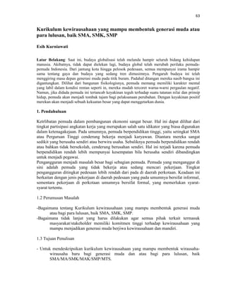 63
Kurikulum kewirausahaan yang mampu membentuk generasi muda atau
para lulusan, baik SMA, SMK, SMP
Esih Kurniawati
Latar Belakang: Saat ini, budaya globalisasi telah melanda hampir seluruh bidang kehidupan
manusia. Akibatnya, tidak dapat dielekan lagi, budaya global telah merubah perilaku pemuda-
pemuda Indonesia. Dari jantung kota hingga pelosok pedesaan, semua mempunyai irama hampir
sama tentang gaya dan budaya yang sedang tren dimusimnya. Pengaruh budaya ini telah
menggiring masa depan generasi muda pada titik buram. Padahal ditangan mereka nasib bangsa ini
digantungkan. Dilihat dari bangunan fisikologisnya, pemuda memang memiliki karakter mental
yang labil dalam kondisi rentan seperti in, mereka mudah tercoret warna-warni pergaulan negatif.
Namun, jika didada pemuda ini tertancab keyakinan teguh terhadap suatu tatanan nilai dan prinsip
hidup, pemuda akan menjadi tombak tajam bagi pelaksanaan perubahan. Dengan keyakinan positif
merekan akan menjadi sebuah kekuatan besar yang dapat menggetarkan dunia.
1. Pendahuluan
Ketrlibatan pemuda dalam pembangunan ekonomi sangat besar. Hal ini dapat dilihat dari
tingkat partisipasi angkatan kerja yang merupakan salah satu idikator yang biasa digunakan
dalam ketenagakejaan. Pada umumnya, pemuda berpendidikan tinggi, yaitu setingkat SMA
atau Perguruan Tinggi cenderung bekerja menjadi karyawan. Diantara mereka sangat
sedikit yang berusaha sendiri atau berwira usaha. Sebaliknya pemuda berpendidikan rendah
atau bahkan tidak bersekolah, cenderung berusahan sendiri. Hal ini terjadi karena pemuda
berpendidikan rendah lebih mempunyai kesempatan bila berusaha sendiri dibandingkan
untuk menjadi pegawai.
Pengangguran menjadi masalah besar bagi sebagian pemuda. Pemuda yang menganggur di
sini adalah pemuda yang tidak bekerja atau sedang mencari pekerjaan. Tingkat
pengangguran ditingkat pedesaan lebih rendah dari pada di daerah perkotaan. Keadaan ini
berkaitan dengan jenis pekerjaan di daerah pedesaan yang pada umumnya bersifat informal,
sementara pekerjaan di perkotaan umumnya bersifat formal, yang memerlukan syarat-
syarat tertentu.
1.2 Perumusan Masalah
-Bagaimana tentang Kurikulum kewirausahaan yang mampu membentuk generasi muda
atau bagi para lulusan, baik SMA, SMK, SMP.
-Bagaimana tidak lanjut yang harus dilakukan agar semua pihak terkait termasuk
masyarakat/stakeholder memiliki komitmen tinggi terhadap kewirausahaan yang
mampu menjadikan generasi muda berjiwa kewirausahaan dan mandiri.
1.3 Tujuan Penulisan
- Untuk mendeskripsikan kurikulum kewirausahaan yang mampu membentuk wirausaha-
wirausaha baru bagi generasi muda dan atau bagi para lulusan, baik
SMA/MA/SMK/MAK/SMP/MTS.
 
