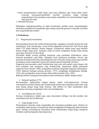 64
- Untuk mendeskripsikan tindak lanjut yang harus dilakukan agar semua pihak terkait
termasuk masyarakat/stakeholder memiliki komitmen tinggi terhadap
pengembangan kewirausahaan yang mampu menjadikan jiwa kewirausahaan tinggi
bagi generasi muda.
1.4 Manfaat Penulisan
Diharapkan makalah/proshiding ini dapat memberikan manfaat untuk mengembangkan
kurikulum pendidikan kewirausahaan agar mampu mencetak generasi wirausaha-wirausaha
baru yang handal dan mandiri.
2. Pembahasan
2.1 Pengertian Kewirausahaan
Kewirausahaan berasal dari istilah entrepreneurship, sedangkan wirausaha berasal dari kata
entrepreneur. Kata entrepreneur, secara tertulis digunakan pertama kali oleh Savary pada
tahun 1723 dalam bukunya "Kamus Dagang'. Entrepreneur adalah orang yang membeli
barang dengan harga pasti, meskipun orang itu belum mengetahui berapa harga barang
(atau guna ekonomi) itu akan dijual.
Wirausaha adalah seorang pembuat keputusan yang membantu terbentuknya sistem
ekonomi perusahaan yang bebas. Sebagaian besar pendorong perubahan, inovasi, dan
kemajuan di perkonomian kita akan datang dari para wirausaha; orang-orang yang memiliki
kemampuan untuk mengambil reasiko dan mempercepat pertumbuhan ekonomi.
Pengertian kewirausahaan relatif berbeda-beda antar para ahli/sumber acuan dengan titik
berat perhatian atau penekanan yang berbeda-beda, diantaranya adalah penciptaan
organisasi baru (Gartner, 1988), menjalankan kombinasi (kegiatan) yang baru (Schumpeter,
1934), ekplorasi berbagai peluang (Kirzner, 1973), menghadapi ketidakpastian (Knight,
1921), dan mendapatkan secara bersama faktor-faktor produksi (Say, 1803).
Beberapa definisi tentang kewirausahaan tersebut diantaranya adalah sebagai berikut:
 Richard Cantillon (1775)
Kewirausahaan didefinisikan sebagai bekerja sendiri (self-employment). Seorang
wirausahawan membeli barang saat ini pada harga tertentu dan menjualnya pada masa yang
akan datang dengan harga tidak menentu. Jadi definisi ini lebih menekankan pada
bagaimana seseorang menghadapi resiko atau ketidakpastian.
 Jean Baptista Say (1816)
Seorang wirausahawan adalah agen yang menyatukan berbagai alat-alat produksi dan
menemukan nilai dari produksinya.
 Frank Knight (1921)
Wirausahawan mencoba untuk memprediksi dan menyikapi perubahan pasar. Definisi ini
menekankan pada peranan wirausahawan dalam menghadapi ketidakpastian pada dinamika
pasar. Seorang worausahawan disyaratkan untuk melaksanakan fungsi-fungsi manajerial
mendasar seperti pengarahan dan pengawasan
 