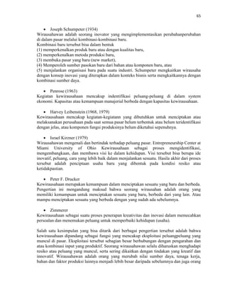 65
 Joseph Schumpeter (1934)
Wirausahawan adalah seorang inovator yang mengimplementasikan perubahanperubahan
di dalam pasar melalui kombinasi-kombinasi baru.
Kombinasi baru tersebut bisa dalam bentuk
(1) memperkenalkan produk baru atau dengan kualitas baru,
(2) memperkenalkan metoda produksi baru,
(3) membuka pasar yang baru (new market),
(4) Memperoleh sumber pasokan baru dari bahan atau komponen baru, atau
(5) menjalankan organisasi baru pada suatu industri. Schumpeter mengkaitkan wirausaha
dengan konsep inovasi yang diterapkan dalam konteks bisnis serta mengkaitkannya dengan
kombinasi sumber daya.
 Penrose (1963)
Kegiatan kewirausahaan mencakup indentifikasi peluang-peluang di dalam system
ekonomi. Kapasitas atau kemampuan manajerial berbeda dengan kapasitas kewirausahaan.
 Harvey Leibenstein (1968, 1979)
Kewirausahaan mencakup kegiatan-kegiatann yang dibutuhkan untuk menciptakan atau
melaksanakan perusahaan pada saat semua pasar belum terbentuk atau belum teridentifikasi
dengan jelas, atau komponen fungsi produksinya belum diketahui sepenuhnya.
 Israel Kirzner (1979)
Wirausahawan mengenali dan bertindak terhadap peluang pasar. Entrepreneurship Center at
Miami University of Ohio Kewirausahaan sebagai proses mengidentifikasi,
mengembangkaan, dan membawa visi ke dalam kehidupan. Visi tersebut bisa berupa ide
inovatif, peluang, cara yang lebih baik dalam menjalankan sesuatu. Hasila akhir dari proses
tersebut adalah penciptaan usaha baru yang dibentuk pada kondisi resiko atau
ketidakpastian.
 Peter F. Drucker
Kewirausahaan merupakan kemampuan dalam menciptakan sesuatu yang baru dan berbeda.
Pengertian ini mengandung maksud bahwa seorang wirausahan adalah orang yang
memiliki kemampuan untuk menciptakan sesuatu yang baru, berbeda dari yang lain. Atau
mampu menciptakan sesuatu yang berbeda dengan yang sudah ada sebelumnya.
 Zimmerer
Kewirausahaan sebagai suatu proses penerapan kreativitas dan inovasi dalam memecahkan
persoalan dan menemukan peluang untuk memperbaiki kehidupan (usaha).
Salah satu kesimpulan yang bisa ditarik dari berbagai pengertian tersebut adalah bahwa
kewirausahaan dipandang sebagai fungsi yang mencakup eksploitasi peluangpeluang yang
muncul di pasar. Eksploitasi tersebut sebagian besar berhubungan dengan pengarahan dan
atau kombinasi input yang produktif. Seorang wirausahawan selalu diharuskan menghadapi
resiko atau peluang yang muncul, serta sering dikaitkan dengan tindakan yang kreatif dan
innovatif. Wirausahawan adalah orang yang merubah nilai sumber daya, tenaga kerja,
bahan dan faktor produksi lainnya menjadi lebih besar daripada sebelumnya dan juga orang
 