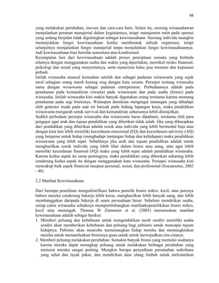 66
yang melakukan perubahan, inovasi dan cara-cara baru. Selain itu, seorang wirausahawan
menjalankan peranan manajerial dalam kegiatannya, tetapi manajemen rutin pada operasi
yang sedang berjalan tidak digolongkan sebagai kewirausahaan. Seorang individu mungkin
menunjukkan fungsi kewirausahaan ketika membentuk sebuah organisasi, tetapi
selanjutnya menjalankan fungsi manajerial tanpa menjalankan fungsi kewirausahaannya.
Jadi kewirausahaan bias bersifat sementara atau kondisional.
Kesimpulan lain dari kewirausahaan adalah proses penciptaan sesuatu yang berbeda
nilainya dengan menggunakan usaha dan waktu yang diperlukan, memikul resiko finansial,
psikologi dan sosial yang menyertainya, serta menerima balas jasa moneter dan kepuasan
pribadi.
Istilah wirausaha muncul kemudian setelah dan sebagai padanan wiraswasta yang sejak
awal sebagian orang masih kurang sreg dengan kata swasta. Persepsi tentang wirausaha
sama dengan wiraswasta sebagai padanan entrepreneur. Perbedaannya adalah pada
penekanan pada kemandirian (swasta) pada wiraswasta dan pada usaha (bisnis) pada
wirausaha. Istilah wirausaha kini makin banyak digunakan orang terutama karena memang
penekanan pada segi bisnisnya. Walaupun demikian mengingat tantangan yang dihadapi
oleh generasi muda pada saat ini banyak pada bidang lapangan kerja, maka pendidikan
wiraswasta mengarah untuk survival dan kemandirian seharusnya lebih ditonjolkan.
Sedikit perbedaan persepsi wirausaha dan wiraswasta harus dipahami, terutama oleh para
pengajar agar arah dan tujuan pendidikan yang diberikan tidak salah. Jika yang diharapkan
dari pendidikan yang diberikan adalah sosok atau individu yang lebih bermental baja atau
dengan kata lain lebih memiliki kecerdasan emosional (EQ) dan kecerdasarn advirsity (AQ)
yang berperan untuk hidup (menghadapi tantangan hidup dan kehidupan) maka pendidikan
wiraswasta yang lebih tepat. Sebaliknya jika arah dan tujuan pendidikan adalah untuk
menghasilkan sosok individu yang lebih lihai dalam bisnis atau uang, atau agar lebih
memiliki kecerdasan finansial (FQ) maka yang lebih tepat adalah pendidikan wirausaha.
Karena kedua aspek itu sama pentingnya, maka pendidikan yang diberikan sekarang lebih
cenderung kedua aspek itu dengan menggunakan kata wirausaha. Persepsi wirausaha kini
mencakup baik aspek financial maupun personal, sosial, dan profesional (Soesarsono, 2002
: 48)
2.2 Manfaat Kewirausahaan
Dari beerapa penelitian mengedintifikasi bahwa pemilik bisnis mikro, kecil, atau percaya
bahwa mereka cenderung bekerja lebih keras, menghasilkan lebih banyak uang, dan lebih
membanggakan daripada bekerja di suatu perusahaan besar. Sebelum mendirikan usaha,
setiap calon wirausaha sebaiknya mempertimbangkan manfaatkepemilikikan bisnis mikro,
kecil atau menengah. Thomas W Zimmerer et al. (2005) merumuskan manfaat
kewirausahaan adalah sebagai berikut:
1. Memberi peluang dan kebebasan untuk mengendalikan nasib sendiri memiliki usaha
sendiri akan memberikan kebebasan dan peluang bagi pebisnis untuk mencapai tujuan
hidupnya. Pebisnis akan mencoba memenangkan hidup mereka dan memungkinkan
mereka untuk memanfaatkan bisnisnya guna untuk untuk mewujudkan cita-citanya.
2. Memberi peluang melakukan perubahan. Semakin banyak bisnis yang memulai usahanya
karena mereka dapat menagkap peluang untuk melakukan berbagai perubahan yang
menurut mereka sangat penting. Mungkin berupa penyediaan perumahan sederhana
yang sehat dan layak pakai, dan mendirikan daur ulang limbah untuk melestarikan
 