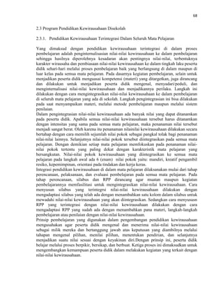 68
2.3 Program Pendidikan Kewirausahaan Disekolah
2.3.1. Pendidikan Kewirausahaan Terintegrasi Dalam Seluruh Mata Pelajaran
Yang dimaksud dengan pendidikan kewirausahaan terintegrasi di dalam proses
pembelajaran adalah penginternalisasian nilai-nilai kewirausahaan ke dalam pembelajaran
sehingga hasilnya diperolehnya kesadaran akan pentingnya nilai-nilai, terbentuknya
karakter wirausaha dan pembiasaan nilai-nilai kewirausahaan ke dalam tingkah laku peserta
didik sehari-hari melalui proses pembelajaran baik yang berlangsung di dalam maupun di
luar kelas pada semua mata pelajaran. Pada dasarnya kegiatan pembelajaran, selain untuk
menjadikan peserta didik menguasai kompetensi (materi) yang ditargetkan, juga dirancang
dan dilakukan untuk menjadikan peserta didik mengenal, menyadari/peduli, dan
menginternalisasi nilai-nilai kewirausahaan dan menjadikannya perilaku. Langkah ini
dilakukan dengan cara mengintegrasikan nilai-nilai kewirausahaan ke dalam pembelajaran
di seluruh mata pelajaran yang ada di sekolah. Langkah pengintegrasian ini bisa dilakukan
pada saat menyampaikan materi, melalui metode pembelajaran maupun melalui sistem
penilaian.
Dalam pengintegrasian nilai-nilai kewirausahaan ada banyak nilai yang dapat ditanamkan
pada peserta didik. Apabila semua nilai-nilai kewirausahaan tersebut harus ditanamkan
dengan intensitas yang sama pada semua mata pelajaran, maka penanaman nilai tersebut
menjadi sangat berat. Oleh karena itu penanaman nilainilai kewirausahaan dilakukan secara
bertahap dengan cara memilih sejumlah nilai pokok sebagai pangkal tolak bagi penanaman
nilai-nilai lainnya. Selanjutnya nilai-nilai pokok tersebut diintegrasikan pada semua mata
pelajaran. Dengan demikian setiap mata pelajaran memfokuskan pada penanaman nilai-
nilai pokok tertentu yang paling dekat dengan karakteristik mata pelajaran yang
bersangkutan. Nilai-nilai pokok kewirausahaan yang diintegrasikan ke semua mata
pelajaran pada langkah awal ada 6 (enam) nilai pokok yaitu: mandiri, kreatif pengambil
resiko, kepemimpinan, orientasi pada tindakan dan kerja keras.
Integrasi pendidikan kewirausahaan di dalam mata pelajaran dilaksanakan mulai dari tahap
perencanaan, pelaksanaan, dan evaluasi pembelajaran pada semua mata pelajaran. Pada
tahap perencanaan, silabus dan RPP dirancang agar muatan maupun kegiatan
pembelajarannya memfasilitasi untuk mengintegrasikan nilai-nilai kewirausahaan. Cara
menyusun silabus yang terintegrsi nilai-nilai kewirausahaan dilakukan dengan
mengadaptasi silabus yang telah ada dengan menambahkan satu kolom dalam silabus untuk
mewadahi nilai-nilai kewirausahaan yang akan diintegrasikan. Sedangkan cara menyususn
RPP yang terintegrasi dengan nilai-nilai kewirausahaan dilakukan dengan cara
mengadaptasi RPP yang sudah ada dengan menambahkan pana materi, langkah-langkah
pembelajaran atau penilaian dengan nilai-nilai kewirausahaan.
Prinsip pembelajaran yang digunakan dalam pengembangan pendidikan kewirausahaan
mengusahakan agar peserta didik mengenal dan menerima nilai-nilai kewirausahaan
sebagai milik mereka dan bertanggung jawab atas keputusan yang diambilnya melalui
tahapan mengenal pilihan, menilai pilihan, menentukan pendirian, dan selanjutnya
menjadikan suatu nilai sesuai dengan keyakinan diri.Dengan prinsip ini, peserta didik
belajar melalui proses berpikir, bersikap, dan berbuat. Ketiga proses ini dimaksudkan untuk
mengembangkan kemampuan peserta didik dalam melakukan kegiatan yang terkait dengan
nilai-nilai kewirausahaan.
 