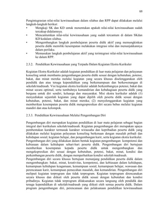 69
Pengintegrasian nilai-nilai kewirausahaan dalam silabus dan RPP dapat dilakukan melalui
langkah-langkah berikut:
• Mengkaji SK dan KD untuk menentukan apakah nilai-nilai kewirausahaan sudah
tercakup didalamnya.
• Mencantumkan nilai-nilai kewirausahaan yang sudah tercantum di dalam SKdan
KD kedalam silabus.
• Mengembangkan langkah pembelajaran peserta didik aktif yang memungkinkan
peserta didik memiliki kesempatan melakukan integrasi nilai dan menunjukkannya
dalam perilaku.
• Memasukan langkah pembelajaran aktif yang terintegrasi nilai-nilai kewirausahaan
ke dalam RPP.
2.3.2. Pendidikan Kewirausahaan yang Terpadu Dalam Kegiatan Ekstra Kurikuler
Kegiatan Ekstra Kurikuler adalah kegiatan pendidikan di luar mata pelajaran dan pelayanan
konseling untuk membantu pengembangan peserta didik sesuai dengan kebutuhan, potensi,
bakat, dan minat mereka melalui kegiatan yang secara khusus diselenggarakan oleh
pendidik dan atau tenaga kependidikan yang berkemampuan dan berkewenangan di
sekolah/madrasah. Visi kegiatan ekstra kurikuler adalah berkembangnya potensi, bakat dan
minat secara optimal, serta tumbuhnya kemandirian dan kebahagiaan peserta didik yang
berguna untuk diri sendiri, keluarga dan masyarakat. Misi ekstra kurikuler adalah (1)
menyediakan sejumlah kegiatan yang dapat dipilih oleh peserta didik sesuai dengan
kebutuhan, potensi, bakat, dan minat mereka; (2) menyelenggarakan kegiatan yang
memberikan kesempatan peserta didik mengespresikan diri secara bebas melalui kegiatan
mandiri dan atau kelompok.
2.3.3. Pendidikan Kewirausahaan Melalui Pengembangan Diri
Pengembangan diri merupakan kegiatan pendidikan di luar mata pelajaran sebagai bagian
integral dari kurikulum sekolah/madrasah. Kegiatan pengembangan diri merupakan upaya
pembentukan karakter termasuk karakter wirausaha dan kepribadian peserta didik yang
dilakukan melalui kegiatan pelayanan konseling berkenaan dengan masalah pribadi dan
kehidupan sosial, kegiatan belajar, dan pengembangan karir, serta kegiatan ekstra kurikuler.
Pengembangan diri yang dilakukan dalam bentuk kegiatan pengembangan kompetensi dan
kebiasaan dalam kehidupan sehari-hari peserta didik. Pengembangan diri bertujuan
memberikan kesempatan kepada peserta didik untuk mengembangkan dan
mengekspresikan diri sesuai dengan kebutuhan, potensi, bakat, minat, kondisi dan
perkembangan peserta didik, dengan memperhatikan kondisi sekolah/madrasah.
Pengembangan diri secara khusus bertujuan menunjang pendidikan peserta didik dalam
mengembangkan: bakat, minat, kreativitas, kompetensi, dan kebiasaan dalam kehidupan,
kemampuan kehidupan keagamaan, kemampuan sosial, kemampuan belajar, wawasan dan
perencanaan karir, kemampuan pemecahan masalah, dan kemandirian. Pengembangan diri
meliputi kegiatan terprogram dan tidak terprogram. Kegiatan terprogram direncanakan
secara khusus dan diikuti oleh peserta didik sesuai dengan kebutuhan dan kondisi
pribadinya. Kegiatan tidak terprogram dilaksanakan secara langsung oleh pendidik dan
tenaga kependidikan di sekolah/madrasah yang diikuti oleh semua peserta didik. Dalam
program pengembangan diri, perencanaan dan pelaksanaan pendidikan kewirausahaan
 