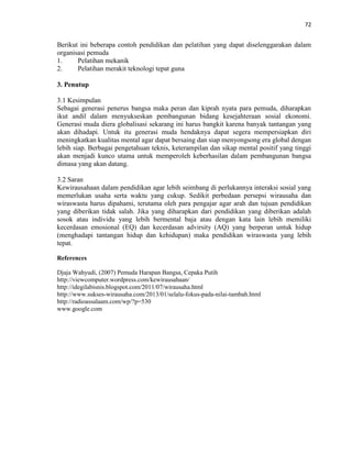 72
Berikut ini beberapa contoh pendidikan dan pelatihan yang dapat diselenggarakan dalam
organisasi pemuda
1. Pelatihan mekanik
2. Pelatihan merakit teknologi tepat guna
3. Penutup
3.1 Kesimpulan
Sebagai generasi penerus bangsa maka peran dan kiprah nyata para pemuda, diharapkan
ikut andil dalam menyukseskan pembangunan bidang kesejahteraan sosial ekonomi.
Generasi muda diera globalisasi sekarang ini harus bangkit karena banyak tantangan yang
akan dihadapi. Untuk itu generasi muda hendaknya dapat segera mempersiapkan diri
meningkatkan kualitas mental agar dapat bersaing dan siap menyongsong era global dengan
lebih siap. Berbagai pengetahuan teknis, keterampilan dan sikap mental positif yang tinggi
akan menjadi kunco utama untuk memperoleh keberhasilan dalam pembangunan bangsa
dimasa yang akan datang.
3.2 Saran
Kewirausahaan dalam pendidikan agar lebih seimbang di perlukannya interaksi sosial yang
memerlukan usaha serta waktu yang cukup. Sedikit perbedaan persepsi wirausaha dan
wiraswasta harus dipahami, terutama oleh para pengajar agar arah dan tujuan pendidikan
yang diberikan tidak salah. Jika yang diharapkan dari pendidikan yang diberikan adalah
sosok atau individu yang lebih bermental baja atau dengan kata lain lebih memiliki
kecerdasan emosional (EQ) dan kecerdasan advirsity (AQ) yang berperan untuk hidup
(menghadapi tantangan hidup dan kehidupan) maka pendidikan wiraswasta yang lebih
tepat.
References
Djaja Wahyudi, (2007) Pemuda Harapan Bangsa, Cepaka Putih
http://viewcomputer.wordpress.com/kewirausahaan/
http://idegilabisnis.blogspot.com/2011/07/wirausaha.html
http://www.sukses-wirausaha.com/2013/01/selalu-fokus-pada-nilai-tambah.html
http://radioassalaam.com/wp/?p=530
www.google.com
 