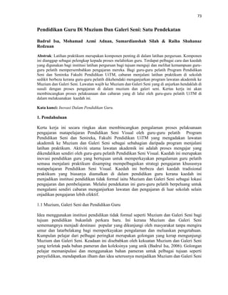 73
Pendidikan Guru Di Muzium Dan Galeri Seni: Satu Pendekatan
Badrul Isa, Mohamad Azmi Adnan, Sumardianshah Silah & Raiha Shahanaz
Redzuan
Abstrak: Latihan praktikum merupakan komponen penting di dalam latihan perguruan. Komponen
ini dianggap sebagai pelengkap kepada proses melahirkan guru. Terdapat pelbagai cara dan kaedah
yang digunakan bagi institusi latihan perguruan bagi tujuan menguji dan melihat kemampuan guru-
guru pelatih mempersembahkan pengajaran mereka. Bagi guru-guru pelatih Program Pendidikan
Seni dan Senireka Fakulti Pendidikan UiTM, cabaran menjalani latihan praktikum di sekolah
sedikit berbeza kerana guru-guru pelatih dikehendaki menganjurkan program lawatan akademik ke
Muzium dan Galeri Seni. Lawatan wajib ke Muzium dan Galeri Seni yang di anjurkan hendaklah di
susuli dengan proses pengajaran di dalam muzium dan galeri seni. Kertas kerja ini akan
membincangkan proses pelaksanaan dan cabaran yang di lalui oleh guru-guru pelatih UiTM di
dalam melaksanakan kaedah ini.
Kata kunci: Inovasi Dalam Pendidikan Guru.
1. Pendahuluan
Kerta kerja ini secara ringkas akan membincangkan pengalaman proses pelaksanaan
pengajaran matapelajaran Pendidikan Seni Visual oleh guru-guru pelatih Program
Pendidikan Seni dan Senireka, Fakulti Pendidikan UiTM yang mengadakan lawatan
akademik ke Muzium dan Galeri Seni sebagai sebahagian daripada program menjalani
latihan praktikum. Aktiviti utama lawatan akademik ini adalah proses mengajar yang
dikendalikan sendiri oleh guru-guru pelatih Pendidikan Seni Visual. Kaedah ini merupakan
inovasi pendidikan guru yang bertujuan untuk memperkayakan pengalaman guru pelatih
semasa menjalani praktikum disamping mempelbagaikan strategi pengajaran khususnya
matapelajaran Pendidikan Seni Visual. Kaedah ini berbeza dari kaedah tradisional
praktikum yang biasanya diamalkan di dalam pendidikan guru kerana kaedah ini
menjadikan institusi pendidikan tidak formal iaitu Muzium dan Galeri Seni sebagai lokasi
pengajaran dan pembelajaran. Melalui pendekatan ini guru-guru pelatih berpeluang untuk
mengalami sendiri cabaran menganjurkan lawatan dan pengajaran di luar sekolah selain
enjadikan pengajaran lebih efektif.
1.1 Muzium, Galeri Seni dan Pendidikan Guru
Idea menggunakan institusi pendidikan tidak formal seperti Muzium dan Galeri Seni bagi
tujuan pendidikan bukanlah perkara baru. Ini kerana Muzium dan Galeri Seni
sememangnya menjadi destinasi popular yang dikunjungi oleh masyarakat tanpa mengira
umur dan latarbelakang bagi memperkayakan pengalaman dan meluaskan pengetahuan.
Kumpulan pelajar dari pelbagai peringkat merupakan golongan yang kerap mengunjungi
Muzium dan Galeri Seni. Keadaan ini disebabkan oleh kekuatan Muzium dan Galeri Seni
yang terletak pada bahan pameran dan koleksinya yang unik (Badrul Isa, 2006). Golongan
pelajar memanipulasi dan menggunakan bahan pameran untuk pelbagai tujuan seperti
penyelidikan, mendapatkan ilham dan idea seterusnya menjadikan Muzium dan Galeri Seni
 