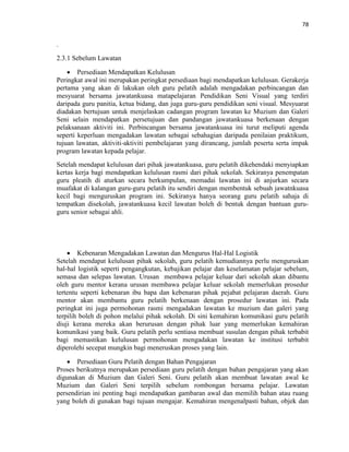 78
.
2.3.1 Sebelum Lawatan
 Persediaan Mendapatkan Kelulusan
Peringkat awal ini merupakan peringkat persediaan bagi mendapatkan kelulusan. Gerakerja
pertama yang akan di lakukan oleh guru pelatih adalah mengadakan perbincangan dan
mesyuarat bersama jawatankuasa matapelajaran Pendidikan Seni Visual yang terdiri
daripada guru panitia, ketua bidang, dan juga guru-guru pendidikan seni visual. Mesyuarat
diadakan bertujuan untuk menjelaskan cadangan program lawatan ke Muzium dan Galeri
Seni selain mendapatkan persetujuan dan pandangan jawatankuasa berkenaan dengan
pelaksanaan aktiviti ini. Perbincangan bersama jawatankuasa ini turut meliputi agenda
seperti keperluan mengadakan lawatan sebagai sebahagian daripada penilaian praktikum,
tujuan lawatan, aktiviti-aktiviti pembelajaran yang dirancang, jumlah peserta serta impak
program lawatan kepada pelajar.
Setelah mendapat kelulusan dari pihak jawatankuasa, guru pelatih dikehendaki menyiapkan
kertas kerja bagi mendapatkan kelulusan rasmi dari pihak sekolah. Sekiranya penempatan
guru pleatih di aturkan secara berkumpulan, memadai lawatan ini di anjurkan secara
muafakat di kalangan guru-guru pelatih itu sendiri dengan membentuk sebuah jawatnkuasa
kecil bagi menguruskan program ini. Sekiranya hanya seorang guru pelatih sahaja di
tempatkan disekolah, jawatankuasa kecil lawatan boleh di bentuk dengan bantuan guru-
guru senior sebagai ahli.
 Kebenaran Mengadakan Lawatan dan Mengurus Hal-Hal Logistik
Setelah mendapat kelulusan pihak sekolah, guru pelatih kemudiannya perlu menguruskan
hal-hal logistik seperti pengangkutan, kebajikan pelajar dan keselamatan pelajar sebelum,
semasa dan selepas lawatan. Urusan membawa pelajar keluar dari sekolah akan dibantu
oleh guru mentor kerana urusan membawa pelajar keluar sekolah memerlukan prosedur
tertentu seperti kebenaran ibu bapa dan kebenaran pihak pejabat pelajaran daerah. Guru
mentor akan membantu guru pelatih berkenaan dengan prosedur lawatan ini. Pada
peringkat ini juga permohonan rasmi mengadakan lawatan ke muzium dan galeri yang
terpilih boleh di pohon melalui pihak sekolah. Di sini kemahiran komunikasi guru pelatih
diuji kerana mereka akan berurusan dengan pihak luar yang memerlukan kemahiran
komunikasi yang baik. Guru pelatih perlu sentiasa membuat susulan dengan pihak terbabit
bagi memastikan kelulusan permohonan mengadakan lawatan ke institusi terbabit
diperolehi secepat mungkin bagi meneruskan proses yang lain.
 Persediaan Guru Pelatih dengan Bahan Pengajaran
Proses berikutnya merupakan persediaan guru pelatih dengan bahan pengajaran yang akan
digunakan di Muzium dan Galeri Seni. Guru pelatih akan membuat lawatan awal ke
Muzium dan Galeri Seni terpilih sebelum rombongan bersama pelajar. Lawatan
persendirian ini penting bagi mendapatkan gambaran awal dan memilih bahan atau ruang
yang boleh di gunakan bagi tujuan mengajar. Kemahiran mengenalpasti bahan, objek dan
 