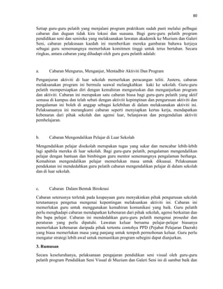 80
Setiap guru-guru pelatih yang menjalani program praktikum sudah pasti melalui pelbagai
cabaran dan dugaan tidak kira lokasi dan suasana. Bagi guru-guru pelatih program
pendidikan seni dan senireka yang melaksanakan lawatan akademik ke Muzium dan Galeri
Seni, cabaran pelaksnaan kaedah ini memberikan mereka gambaran bahawa kerjaya
sebagai guru sememangnya memerlukan komitmen tinggi untuk terus bertahan. Secara
ringkas, antara cabaran yang dihadapi oleh guru guru pelatih adalah:
a. Cabaran Mengurus, Menganjur, Mentadbir Aktiviti Dan Program
Penganjuran aktiviti di luar sekolah memerlukan peracangan teliti. Justeru, cabaran
melaksanakan program ini bermula seawal melangkahkan kaki ke sekolah. Guru-guru
pelatih mempersiapkan diri dengan kemahiran menguruskan dan menganjurkan program
dan aktiviti. Cabaran ini merupakan satu cabaran biasa bagi guru-guru pelatih yang aktif
semasa di kampus dan telah sebati dengan aktiviti kepimpinan dan pengurusan aktiviti dan
pengalaman ini boleh di anggap sebagai kelebihan di dalam melaksanakan aktiviti ini.
Pelaksanaanya ini merangkumi cabaran seperti menyiapkan kertas kerja, mendapatkan
kebenaran dari pihak sekolah dan agensi luar, belanjawan dan pengendalian aktiviti
pembelajaran.
b. Cabaran Mengendalikan Pelajar di Luar Sekolah
Mengendalikan pelajar disekolah merupakan tugas yang sukar dan mencabar lebih-lebih
lagi apabila mereka di luar sekolah. Bagi guru-guru pelatih, pengalaman mengendalikan
pelajar dengan bantuan dan bimbingan guru mentor sememangnya pengalaman berharga.
Kemahiran mengendalikan pelajar memerlukan masa untuk dikuasai. Pelaksanaan
pendekatan ini mendedahkan guru pelatih cabaran mengendalikan pelajar di dalam sekolah
dan di luar sekolah.
c. Cabaran Dalam Bentuk Birokrasi
Cabaran seterusnya terletak pada keupayaan guru menyakinkan pihak pengurusan sekolah
terutamanya pengetua mengenai kepentingan melaksankan aktiviti ini. Cabaran ini
memerlukan guru untuk menggunakan kemahiran komunikasi yang baik. Guru pelatih
perlu menghadapi cabaran mendapatkan kebenaran dari pihak sekolah, agensi berkaitan dan
ibu bapa pelajar. Cabaran ini mendedahkan guru-guru pelatih mengenai prosedur dan
peraturan yang perlu dipatuhi. Lawatan keluar bersama pelajar-pelajar biasanya
memerlukan kebenaran daripada pihak tertentu contohya PPD (Pejabat Pelajaran Daerah)
yang biasa memerlukan masa yang panjang untuk tempoh permohonan keluar. Guru perlu
mengatur strategi lebih awal untuk memastikan program sebegini dapat dianjurkan.
3. Rumusan
Secara keseluruhanya, pelaksanaan pengajaran pendidikan seni visual oleh guru-guru
pelatih program Pendidikan Seni Visual di Muzium dan Galeri Seni ini di sambut baik dan
 