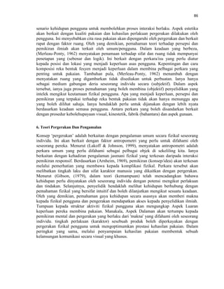 86
senario kehidupan pengguna untuk membolehkan proses interaksi berlaku. Aspek estetika
akan berkait dengan kualiti pakaian dan kehasilan perlakuan pergerakan dilakukan oleh
pengguna. Ini menyebabkan cita rasa pakaian akan dipengaruhi oleh pergerakan dan berkait
rapat dengan faktor ruang. Oleh yang demikian, pemahaman teori terhadap persepsi dan
pemikiran ilmiah akan terkait oleh umum/pengguna. Dalam keadaan yang berbeza,
(Merleau-Ponty, 1962) menyatakan penamaan terhadap sifat dan ruang tidak mempunyai
penetapan yang (sebenar dan logik). Ini berkait dengan perkara/isu yang perlu diatur
kepada posisi dan lokasi yang menjadi keperluan asas pengguna. Kepentingan dan cara
komposisi reka bentuk fesyen menjadi keperluan dalam membina pelbagai perkara yang
penting untuk pakaian. Tambahan pula, (Merleau-Ponty, 1962) menambah dengan
menyatakan ruang yang digambarkan tidak disediakan untuk perbuatan. Ianya hanya
sebagai medium gabungan deria seseorang individu secara (subjektif). Dalam aspek
tersebut, ianya juga proses pemahaman yang boleh membina (objektif) penyelidikan yang
intelek mengikut keutamaan fizikal pengguna. Apa yang menjadi keperluan, persepsi dan
pemikiran yang terpakai terhadap reka bentuk pakaian tidak akan hanya menunggu apa
yang boleh dilihat sahaja. Ianya hendaklah perlu untuk dijanakan dengan lebih nyata
berdasarkan keadaan semasa pengguna. Antara perkara yang boleh disandarkan berkait
dengan prosedur kebolehupayaan visual, kinestetik, fabrik (bahantara) dan aspek gunaan.
6. Teori Pergerakan Dan Pengamalan
Konsep „pergerakan‟ adalah berkaitan dengan pengalaman umum secara fizikal seseorang
individu. Ini akan berkait dengan faktor antropometri yang perlu untuk difahami oleh
seseorang pereka. Menurut (Lakoff & Johnson, 1999), menyatakan antropometri adalah
perkara umum yang perlu difahami sebagai pelbagai objek di sekeliling kita. Ianya
berkaitan dengan kehadiran pengalaman jasmani fizikal yang terkesan daripada interaksi
pemikiran responsif. Berdasarkan (Arnheim, 1969), pemikiran (konsep/idea) akan terkesan
melalui pemerhatian yang membawa kepada komplikasi fizikal. Perkara tersebut akan
melibatkan tingkah laku dan sifat karaktor manusia yang dikaitkan dengan pergerakan.
Menurut (Gibson, (1979), dalam teori (kemampuan) telah mencadangkan bahawa
kehidupan perlu dinyatakan oleh seseorang individu dengan potensi mengikut perlakuan
dan tindakan. Selanjutnya, penyelidik hendaklah melihat kehidupan berhubung dengan
pemahaman fizikal yang bersifat intuitif dan boleh dilanjutkan mengikut sesuatu keadaan.
Oleh yang demikian, pemahaman gaya kehidupan secara asasnya akan memberi makna
kepada fizikal pengguna dan pengerakan mendapatkan akses kepada penyelidikan ilmiah.
Tumpuan kepada struktur aktiviti fizikal pungguna akan mengungkap Aspek Luaran
keperluan pereka membina pakaian. Manakala, Aspek Dalaman akan tertumpu kepada
pemikiran mental dan pergerakan yang berlaku dari 'makna' yang difahami oleh seseorang
individu. tingkah perlakuan (karaktor) sesebuah produk boleh diperkayakan dengan
pergerakan fizikal pengguna untuk mengoptimumkan prestasi kehasilan pakaian. Dalam
peringkat yang sama, melalui penyampaian kehasilan pakaian membentuk sebuah
kelansungan komunikasi secara visual yang khusus.
 