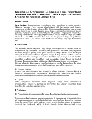 8
Pengembangan Kewirausahaan Di Perguruan Tinggi, Pemberdayaan
Masyarakat Dan Kultur Pendidikan Dalam Rangka Menumbuhkan
Kreativitas Dan Penciptaan Lapangan Kerja
Endang Komara
Latar Belakang: Program-program pengembangan dan penumbuhan wirausaha mahasiswa
dikalangan Perguruan Tinggi tersebut dilatarbelakangi oleh keprihatinan masih besarnya
pengangguran terbuka di negara Indonesia. Dan Pengembangan kewirausahaan pada perguruan
tinggi di Indonesia saat ini tengah digalakan seiring dengan pesatnya pertumbuhan industri dan arus
globalisasi. Menganalisa disatu sisi menurut laporan BPS, pada 2011 pengangguran mencapai 8,12
juta orang sebesar 14,45% adalah pengangguran terdidik lulusan perguruan tinggi, dan 91,85%
lulusan SMA dan SMP sementara disisi lain, saat ini perguruan tinggi setiap tahunnya
menghasilkan sekitar 1 Juta lulusan. Karena keterbatasan pasar kerja, yang dapat diserap hanya
30%.
1. Pendahuluan
Oleh karena itu dengan Perguruan Tinggi sebagai Institusi pendidikan tertinggi setidaknya
mengamalkan tiga kewajiban (Tridarma) yakni pendidikan, penelitian, dan pengabdian.
Tridarma ditunjukan paling utama pada mahasiswa sebagai peserta didik dan bagian
terbanyak dari Civitas academica Perguruan Tinggi. Setiap aktifitas academic dan non
academic mahasiswa sejatinya harus selalu diarahkan agar nantinya memiliki karakter
pendidikan penelitian, dan pengabdian pada masyarakat. Sejalan dengan hal tersebut,
Perguruan Tinggi mendapatkan nilai tambah bila dihubungkan dengan kewirausahaan.
Kiranya tulisan ini kiranya dapat meninfirasi sekaligus memberikan gambaran dan solusi
jangka panjang dalam menatap indonesia di masa depan yang lebih cerah Amin.
1.1 Rumusan masalah
Masalah yang menjadi bahasan pada makalah ini adalah bagaimana Perguruan Tinggi Di
Indonesia mengembangan kewirausahaan, Pemberdayaan masyarakat dan karakter
pendidikan dalam menumbuhkan kreatifitas dan penciptaan lapangan kerja.
1.2 Tujuan
Untuk mengetahui bagaimana peran perguruan Tinggi dalam menumbuhkan
kewirausaahaan mahasiswa, peberdayaan masyarakat dan karakter pendidikan dalam
kreatifitas dan penciptaan lapangan kerja.
2. Pembahasan
2.1 Pengembangan kewirausahaan di Perguruan Tinggi dan pemberdaayaan masyarakat
Pengembangan kewirausahaan pada perguruan tinggi di Indonesia saat ini tengah digalakan
seiring dengan pesatnya pertumbuhan industri dan arus globalisasi. Gaung kewirausahaan
dalam Perguruan Tinggi mulai terdengar seiring dengan hasil pertemuan Negara-negara
diwilayah Asia dan Fasifik, APEC, di Seattle, Amerika Serikat. Diantara hasil tersebut
 