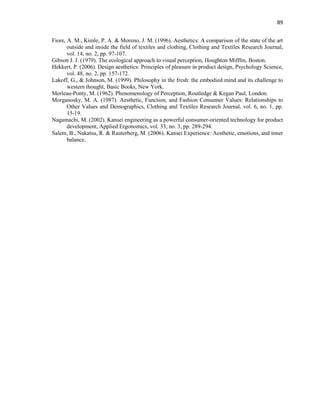89
Fiore, A. M., Kimle, P. A. & Moreno, J. M. (1996). Aesthetics: A comparison of the state of the art
outside and inside the field of textiles and clothing, Clothing and Textiles Research Journal,
vol. 14, no. 2, pp. 97-107.
Gibson J. J. (1979). The ecological approach to visual perception, Houghton Mifflin, Boston.
Hekkert, P. (2006). Design aesthetics: Principles of pleasure in product design, Psychology Science,
vol. 48, no. 2, pp. 157-172.
Lakoff, G., & Johnson, M. (1999). Philosophy in the fresh: the embodied mind and its challenge to
western thought, Basic Books, New York.
Merleau-Ponty, M. (1962). Phenomenology of Perception, Routledge & Kegan Paul, London.
Morganosky, M. A. (1987). Aesthetic, Function, and Fashion Consumer Values: Relationships to
Other Values and Demographics, Clothing and Textiles Research Journal, vol. 6, no. 1, pp.
15-19.
Nagamachi, M. (2002). Kansei engineering as a powerful consumer-oriented technology for product
development, Applied Ergonomics, vol. 33, no. 3, pp. 289-294.
Salem, B., Nakatsu, R. & Rauterberg, M. (2006). Kansei Experience: Aesthetic, emotions, and inner
balance.
 