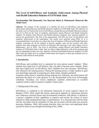 90
The Level of Self-Efficacy and Academic Achievement Among Physical
And Health Education Students of UiTM Shah Alam
Nurshamshida Md Shamsudin, Nur Basyirah Shafei & Mohammad Mubarrak Bin
Mohd Yusof
Abstract: The purpose of this research is to identify the level of self-efficacy and academic
achievement among Physical and Health Education students of UiTM Shah Alam. The objective of
the study was (i) to find out the level of self-efficacy among Physical and Health Education students
and (ii) to find out the level of academic achievement among Physical and Health Education
students. 90 students from Physical and Health Education program were selected randomly to
answer the questionnaire. The item in the questionnaire will show the level of self-efficacy and
academic achievement of the respondents. The results were analyzed using SPSS 18. It is
recommended that if researcher can collect data from all students of Physical and Health Education
students, researcher use all the students to become samples, carry out the research with other
students from other programs in Faculty of Education that majoring in the other subject such as
Mathematics, Arts or TESL. The level of self-efficacy among Physical and Health Education
students of UiTM Shah Alam is high. They are able to adapt themselves with all the programs and
also be independent in their own way. Majority of Physical and Health Education students of UiTM
Shah Alam got higher level in academic achievement and majority of them got moderate level in
academic achievement for both gender.
1. Introduction
Self-efficacy and confident level is important for every person named „students‟. When
students have high level of self-efficacy, they will able to become active students. When
they have higher level of self-efficacy, their confident level also increases. Self-efficacy
also influences the learning process. During the learning process, it helps students to gain
new knowledge especially in acquiring new skills, habits, attitudes and belief.
Academic achievement is important during studying time. Indirectly, this achievement will
determine the future of a more glorious. It is the measurement of the level of knowledge
somebody. Nowadays, our society emphasizes academic achievement as excellent
academic result in order to measure a students‟ future career.
1.2 Background of the study
Self-efficacy is explained in the theoretical framework of social cognitive theory by
Bandura (1997) which stated that human achievement depends on interactions between
one‟s behaviors, personal factors and environmental conditions. Self-efficacy is defined as
a person‟s judgment of their capabilities to organize and execute the courses of action
required to attain predetermined types of performances. It is concerned not with the skills
one has, but rather with the estimation of what one can attain with the skills one currently
possesses (Bandura, 1986). Self-concept describes what you know and understand about
yourself in terms of your thought and feelings (Choi, 2005).
 
