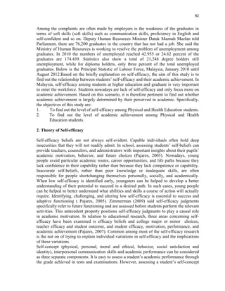 92
Among the complaints are often made by employers is the weakness of the graduates in
terms of soft skills (soft skills) such as communication skills, proficiency in English and
self-confident and so on. Deputy Human Resources Minister Datuk Maznah Mazlan told
Parliament, there are 76,200 graduates in the country that has not had a job. She said the
Ministry of Human Resources is working to resolve the problem of unemployment among
graduates. In 2010 the numbers of unemployed reached 42.955 or 24.62 percent of the
graduates are 174.439. Statistics also show a total of 21,248 degree holders still
unemployment, while for diploma holders, only three percent of the total unemployed
graduates. Below is the Principal Statistic of Labour Force, Malaysia, January 2010 until
August 2012.Based on the briefly explanation on self-efficacy, the aim of this study is to
find out the relationship between students‟ self-efficacy and their academic achievement. In
Malaysia, self-efficacy among students at higher education and graduate is very important
to enter the workforce. Students nowadays are lack of self-efficacy and only focus more on
academic achievement. Based on this scenario, it is therefore pertinent to find out whether
academic achievement is largely determined by their perceived in academic. Specifically,
the objectives of this study are:
1. To find out the level of self-efficacy among Physical and Health Education students.
2. To find out the level of academic achievement among Physical and Health
Education students.
2. Theory of Self-efficacy
Self-efficacy beliefs are not always self-evident. Capable individuals often hold deep
insecurities that they will not readily admit. In school, assessing students‟ self-beliefs can
provide teachers, counselors, and administrators with important insights about their pupils‟
academic motivation, behavior, and future choices (Pajares, 2005). Nowadays, young
people avoid particular academic routes, career opportunities, and life paths because they
lack confidence in their capability rather than because they lack competence or capability.
Inaccurate self-beliefs, rather than poor knowledge or inadequate skills, are often
responsible for people shortchanging themselves personally, socially, and academically.
When low self-efficacy is identified early, youngsters can be helped to develop a better
understanding of their potential to succeed in a desired path. In such cases, young people
can be helped to better understand what abilities and skills a course of action will actually
require. Identifying, challenging, and altering low self-efficacy is essential to success and
adaptive functioning ( Pajares, 2005). Zimmerman (2009) said self-efficacy judgments
specifically refer to future functioning and are assessed before students perform the relevant
activities. This antecedent property positions self-efficacy judgments to play a causal role
in academic motivation. In relation to educational research, three areas concerning self-
efficacy have been examined is efficacy beliefs and college major or minor choices,
teacher efficacy and student outcome, and student efficacy, motivation, performance, and
academic achievement (Pajares, 2007). Common among most of the self-efficacy research
is the not on of trying to explain individual variations in self-efficacy and the implications
of these variations.
Self-concept (physical, personal, moral and ethical, behavior, social satisfaction and
identity), interpersonal communication skills and academic performance can be considered
as three separate components. It is easy to assess a student‟s academic performance through
the grade achieved in tests and examinations. However, assessing a student‟s self-concept
 