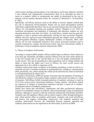 93
which involves feelings and perceptions of an individual is much more subjective and thus
a more difficult task. Interpersonal communication skills of an individual are easier to
assess as a student‟s ability to communicate can readily be determined by the way he
interacts with his teachers and peers (Claes, M., Lacourse, E.,Bouchard, C., & Perucchini,
P. 2003).
Specifically, self-efficacy practices (such as the ability to exercise impulse control) play
key role in educational self-development. People who are good self-regulators perform
much better academically than those who are not, precisely because they have high sense of
efficacy for self-regulated learning and academic mastery" (Bandura et al.). With the
continuous development and integration of technology and education, students are now
educating themselves more than ever before. As stated above, students must be good self-
regulators in order to perform well academically, and thus be more successful. Similarly,
students who have good pro-social relationships generally have higher senses of efficacy
and self-regulation (Bandura, Caprara, Barbaranelli, Gerbino, & Pastorelli, 2003). Self-
efficacy are not only conceptually distinctive from closely associated constructs such as
outcome expectancies, concept, and perceived control, they have discriminant validity in
predicting a variety of academic outcomes (Zimmerman, 2009).
2.1 Theory of Academic Achievement
According to Lampert,(2007) people's efficacy beliefs begin to influence future objectives
at an early age. Essentially, the higher a person's efficacy level, the more career options he
or she will consider later in life, and the better he or she will prepare scholastically for
overall success. This may be generalized to other populations such as college students and
adults to mean that the higher one‟s level of efficacy, the more overall success and
opportunity he or she is likely to experience in life.
Academic achievement means excellence in all academic disciplines, in class as well as co-
curricular activities. It includes excellence in sporting behavior, confidence, communication
skills, punctuality, arts, culture and the like which can be achieved only when an individual
is well adjusted (Ganal & Ashraf, 2013)
According to Zimmerman, (2009) the greater motivation and self-regulation of learning of
self-efficacious students will produces higher academic achievement according to a range
of measures. Self-efficacy beliefs increased prediction of academic outcomes as much as
25% of the variance above instructional influences. Clearly, students‟ self-efficacy beliefs
are responsive to changes in instructional experience and play a causal role in students‟
development and use of academic competencies.
Studies have shown that self-efficacy, inspirational, and other psychosocial influences
account for considerable variance in academic achievement through a range of meditational
pathways, although no research to date has tested the meditational relationships identified.
Academic and self-regulatory efficacy had an indirect negative effect through delinquency
and a direct positive effect on academic achievement. Academic and social self-efficacy
had positive and negative relationships, respectively, with academic aspiration and
academic achievement, however, the relationship between academic aspiration and
academic achievement was not significant in the final model. (Carroll et.al,2009).
 