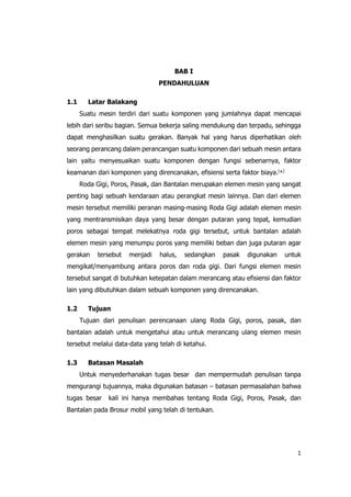 1
BAB I
PENDAHULUAN
1.1 Latar Balakang
Suatu mesin terdiri dari suatu komponen yang jumlahnya dapat mencapai
lebih dari seribu bagian. Semua bekerja saling mendukung dan terpadu, sehingga
dapat menghasilkan suatu gerakan. Banyak hal yang harus diperhatikan oleh
seorang perancang dalam perancangan suatu komponen dari sebuah mesin antara
lain yaitu menyesuaikan suatu komponen dengan fungsi sebenarnya, faktor
keamanan dari komponen yang direncanakan, efisiensi serta faktor biaya.[
*]
Roda Gigi, Poros, Pasak, dan Bantalan merupakan elemen mesin yang sangat
penting bagi sebuah kendaraan atau perangkat mesin lainnya. Dan dari elemen
mesin tersebut memiliki peranan masing-masing Roda Gigi adalah elemen mesin
yang mentransmisikan daya yang besar dengan putaran yang tepat, kemudian
poros sebagai tempat melekatnya roda gigi tersebut, untuk bantalan adalah
elemen mesin yang menumpu poros yang memiliki beban dan juga putaran agar
gerakan tersebut menjadi halus, sedangkan pasak digunakan untuk
mengikat/menyambung antara poros dan roda gigi. Dari fungsi elemen mesin
tersebut sangat di butuhkan ketepatan dalam merancang atau efisiensi dan faktor
lain yang dibutuhkan dalam sebuah komponen yang direncanakan.
1.2 Tujuan
Tujuan dari penulisan perencanaan ulang Roda Gigi, poros, pasak, dan
bantalan adalah untuk mengetahui atau untuk merancang ulang elemen mesin
tersebut melalui data-data yang telah di ketahui.
1.3 Batasan Masalah
Untuk menyederhanakan tugas besar dan mempermudah penulisan tanpa
mengurangi tujuannya, maka digunakan batasan – batasan permasalahan bahwa
tugas besar kali ini hanya membahas tentang Roda Gigi, Poros, Pasak, dan
Bantalan pada Brosur mobil yang telah di tentukan.
 