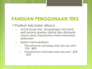 PANDUAN PENGGUNAAN TEKS
 Pastikan teks boleh dibaca
a. Untuk body text, dicadangan font jenis
serif kerana garisan diatas dan dibawah
tulisan akan membantu meta merentasi
dokumen
b. Kajian menunjukkan:
 Pemahaman terhadap blok teks san serif :
75% - 80%
 Pemahaman terhadap blok teks serif : 20%
- 30%
 