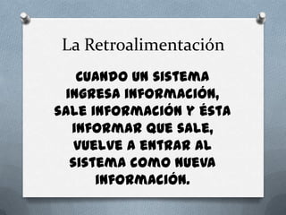 La RetroalimentaciónCuando un sistema ingresa información, sale información y ésta informar que sale, vuelve a entrar al sistema como nueva información.