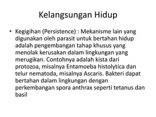 Kelangsungan Hidup
• Kegigihan (Persistence) : Mekanisme lain yang
digunakan oleh parasit untuk bertahan hidup
adalah pengembangan tahap khusus yang
menolak kerusakan dalam lingkungan yang
merugikan. Contohnya adalah kista dari
protozoa, misalnya Entamoeba histolytica dan
telur nematoda, misalnya Ascaris. Bakteri dapat
bertahan dalam lingkungan dengan
perkembangan spora anthrax seperti tetanus dan
basil
 