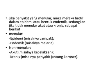 • Jika penyakit yang menular, maka mereka hadir
dalam epidemi atau bentuk endemik, sedangkan
jika tidak menular akut atau kronis, sebagai
berikut:
• menular:
-Epidemi (misalnya campak);
-Endemik (misalnya malaria).
• Non-menular:
-Akut (misalnya kecelakaan);
-Kronis (misalnya penyakit jantung koroner).
 