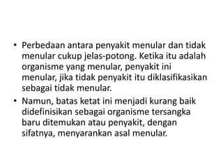 • Perbedaan antara penyakit menular dan tidak
menular cukup jelas-potong. Ketika itu adalah
organisme yang menular, penyakit ini
menular, jika tidak penyakit itu diklasifikasikan
sebagai tidak menular.
• Namun, batas ketat ini menjadi kurang baik
didefinisikan sebagai organisme tersangka
baru ditemukan atau penyakit, dengan
sifatnya, menyarankan asal menular.
 
