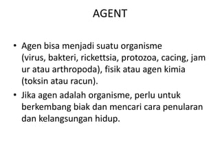 AGENT
• Agen bisa menjadi suatu organisme
(virus, bakteri, rickettsia, protozoa, cacing, jam
ur atau arthropoda), fisik atau agen kimia
(toksin atau racun).
• Jika agen adalah organisme, perlu untuk
berkembang biak dan mencari cara penularan
dan kelangsungan hidup.
 