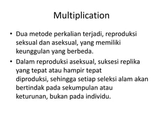Multiplication
• Dua metode perkalian terjadi, reproduksi
seksual dan aseksual, yang memiliki
keunggulan yang berbeda.
• Dalam reproduksi aseksual, suksesi replika
yang tepat atau hampir tepat
diproduksi, sehingga setiap seleksi alam akan
bertindak pada sekumpulan atau
keturunan, bukan pada individu.
 