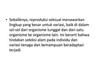 • Sebaliknya, reproduksi seksual menawarkan
lingkup yang besar untuk variasi, baik di dalam
sel-sel dari organisme tunggal dan dari satu
organisme ke organisme lain. Ini berarti bahwa
tindakan seleksi alam pada individu dan
variasi tenaga dan kemampuan beradaptasi
terjadi.
 
