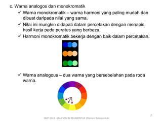 c. Warna analogos dan monokromatik 
 Warna monokromatik – warna harmoni yang paling mudah dan 
dibuat daripada nilai yang sama. 
 Nilai ini mungkin didapati dalam percetakan dengan menapis 
hasil kerja pada peratus yang berbeza. 
 Harmoni monokromatik bekerja dengan baik dalam percetakan. 
 Warna analogous – dua warna yang bersebelahan pada roda 
warna. 
SMP 1043- ASAS SENI & REKABENTUK (Elemen Rekabentuk) 
17 
 
