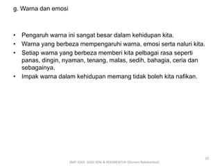 g. Warna dan emosi 
• Pengaruh warna ini sangat besar dalam kehidupan kita. 
• Warna yang berbeza mempengaruhi warna, emosi serta naluri kita. 
• Setiap warna yang berbeza memberi kita pelbagai rasa seperti 
panas, dingin, nyaman, tenang, malas, sedih, bahagia, ceria dan 
sebagainya. 
• Impak warna dalam kehidupan memang tidak boleh kita nafikan. 
SMP 1043- ASAS SENI & REKABENTUK (Elemen Rekabentuk) 
20 
 