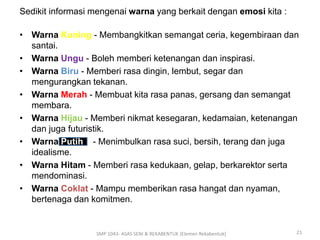 Sedikit informasi mengenai warna yang berkait dengan emosi kita : 
• Warna Kuning - Membangkitkan semangat ceria, kegembiraan dan 
santai. 
• Warna Ungu - Boleh memberi ketenangan dan inspirasi. 
• Warna Biru - Memberi rasa dingin, lembut, segar dan 
mengurangkan tekanan. 
• Warna Merah - Membuat kita rasa panas, gersang dan semangat 
membara. 
• Warna Hijau - Memberi nikmat kesegaran, kedamaian, ketenangan 
dan juga futuristik. 
• Warna Putih - Menimbulkan rasa suci, bersih, terang dan juga 
idealisme. 
• Warna Hitam - Memberi rasa kedukaan, gelap, berkarektor serta 
mendominasi. 
• Warna Coklat - Mampu memberikan rasa hangat dan nyaman, 
bertenaga dan komitmen. 
SMP 1043- ASAS SENI & REKABENTUK (Elemen Rekabentuk) 21 
 