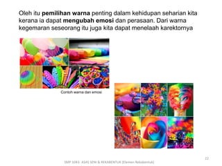 Contoh warna dan emosi 
SMP 1043- ASAS SENI & REKABENTUK (Elemen Rekabentuk) 
22 
Oleh itu pemilihan warna penting dalam kehidupan seharian kita 
kerana ia dapat mengubah emosi dan perasaan. Dari warna 
kegemaran seseorang itu juga kita dapat menelaah karektornya 
 