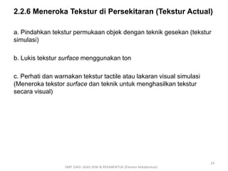 2.2.6 Meneroka Tekstur di Persekitaran (Tekstur Actual) 
a. Pindahkan tekstur permukaan objek dengan teknik gesekan (tekstur 
simulasi) 
b. Lukis tekstur surface menggunakan ton 
c. Perhati dan warnakan tekstur tactile atau lakaran visual simulasi 
(Meneroka tekstor surface dan teknik untuk menghasilkan tekstur 
secara visual) 
SMP 1043- ASAS SENI & REKABENTUK (Elemen Rekabentuk) 
24 
 