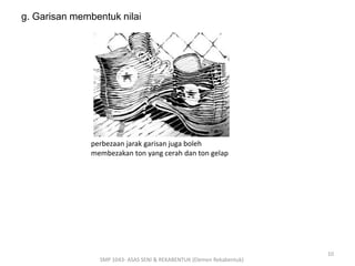 g. Garisan membentuk nilai 
perbezaan jarak garisan juga boleh 
membezakan ton yang cerah dan ton gelap 
SMP 1043- ASAS SENI & REKABENTUK (Elemen Rekabentuk) 
10 
 