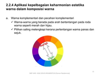 2.2.4 Aplikasi kepelbagaian keharmonian estetika 
warna dalam komposisi warna 
a. Warna komplementari dan pecahan komplementari 
 Warna-warna yang berada pada arah bertentangan pada roda 
warna seperti merah dan hijau. 
 Pilihan saling melengkapi kerana pertentangan warna panas dan 
sejuk. 
SMP 1043- ASAS SENI & REKABENTUK (Elemen Rekabentuk) 
15 
 