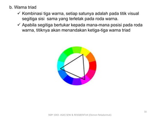 b. Warna triad 
 Kombinasi tiga warna, setiap satunya adalah pada titik visual 
segitiga sisi sama yang terletak pada roda warna. 
 Apabila segitiga bertukar kepada mana-mana posisi pada roda 
warna, titiknya akan menandakan ketiga-tiga warna triad 
SMP 1043- ASAS SENI & REKABENTUK (Elemen Rekabentuk) 
16 
 