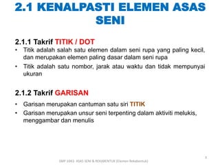 2.1 KENALPASTI ELEMEN ASAS 
2.1.1 Takrif TITIK / DOT 
• Titik adalah salah satu elemen dalam seni rupa yang paling kecil, 
dan merupakan elemen paling dasar dalam seni rupa 
• Titik adalah satu nombor, jarak atau waktu dan tidak mempunyai 
ukuran 
2.1.2 Takrif GARISAN 
• Garisan merupakan cantuman satu siri TITIK 
• Garisan merupakan unsur seni terpenting dalam aktiviti melukis, 
menggambar dan menulis 
SENI 
SMP 1043- ASAS SENI & REKABENTUK (Elemen Rekabentuk) 
3 
 