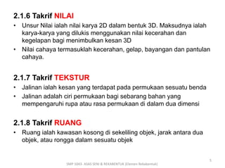 2.1.6 Takrif NILAI 
• Unsur Nilai ialah nilai karya 2D dalam bentuk 3D. Maksudnya ialah 
karya-karya yang dilukis menggunakan nilai kecerahan dan 
kegelapan bagi menimbulkan kesan 3D 
• Nilai cahaya termasuklah kecerahan, gelap, bayangan dan pantulan 
cahaya. 
2.1.7 Takrif TEKSTUR 
• Jalinan ialah kesan yang terdapat pada permukaan sesuatu benda 
• Jalinan adalah ciri permukaan bagi sebarang bahan yang 
mempengaruhi rupa atau rasa permukaan di dalam dua dimensi 
2.1.8 Takrif RUANG 
• Ruang ialah kawasan kosong di sekeliling objek, jarak antara dua 
objek, atau rongga dalam sesuatu objek 
SMP 1043- ASAS SENI & REKABENTUK (Elemen Rekabentuk) 
5 
 