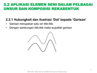 2.2 APLIKASI ELEMEN SENI DALAM PELBAGAI 
UNSUR DAN KOMPOSISI REKABENTUK 
2.2.1 Hubungkait dan ilustrasi ‘Dot’ kepada ‘Garisan’ 
• Garisan merupakan satu siri titik-titik. 
• Dengan sambungan titik-titik maka wujudlah garisan 
SMP 1043- ASAS SENI & REKABENTUK (Elemen Rekabentuk) 
6 
 