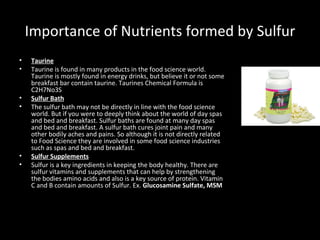 Importance of Nutrients formed by Sulfur <ul><li>Taurine </li></ul><ul><li>Taurine is found in many products in the food s...