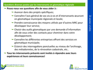 Ques<ons	
  diverses	
  posées	
  par	
  les	
  intervenants	
  en	
  géoma<que	
  régionale	
  
	
  
Ê  Posez-­‐nous	
  vos	
  ques<ons	
  aﬁn	
  de	
  vous	
  aider	
  à	
  :	
  

en	
  géomaOque	
  municipale	
  régionale	
  et	
  locale;	
  
Ê  Prendre	
  connaissance	
  des	
  moyens	
  uOlisés	
  par	
  d’autres	
  MRC	
  pour	
  
développer	
  leur	
  service;	
  
Ê  Choisir	
  des	
  ouOls	
  géomaOques	
  par	
  une	
  demande	
  d’informaOon	
  
aﬁn	
  de	
  vous	
  créer	
  des	
  contacts	
  pour	
  cheminer	
  dans	
  votre	
  
développement;	
  
Ê  Connaître	
  les	
  diﬀérentes	
  entreprises	
  oﬀrant	
  des	
  services	
  en	
  
géomaOque	
  municipale;	
  
Ê  Éclaircir	
  des	
  interrogaOons	
  ponctuelles	
  au	
  niveau	
  de	
  l’archivage,	
  
des	
  métadonnées,	
  de	
  la	
  rénovaOon	
  cadastrale,	
  etc..	
  
Ê  Tous	
  les	
  intervenants	
  présents	
  sont	
  invités	
  à	
  répondre	
  avec	
  leurs	
  
expériences	
  et	
  leurs	
  connaissances!	
  
	
  

À	
  MAINS	
  LEVÉES	
  

Ê  Avancer	
  dans	
  des	
  projets	
  spéciﬁques;	
  
Ê  Connaître	
  l’avis	
  général	
  de	
  vos	
  vis-­‐à-­‐vis	
  et	
  d’intervenants	
  œuvrant	
  

 