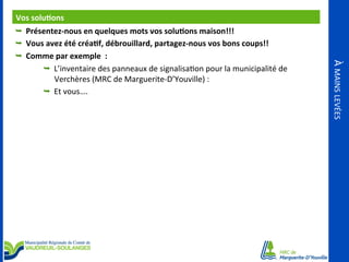 Vos	
  solu<ons	
  
	
  
Ê  Présentez-­‐nous	
  en	
  quelques	
  mots	
  vos	
  solu<ons	
  maison!!!	
  
Ê  Vous	
  avez	
  été	
  créa<f,	
  débrouillard,	
  partagez-­‐nous	
  vos	
  bons	
  coups!!	
  
Ê  L’inventaire	
  des	
  panneaux	
  de	
  signalisaOon	
  pour	
  la	
  municipalité	
  de	
  

Verchères	
  (MRC	
  de	
  Marguerite-­‐D’Youville)	
  :	
  
Ê  Et	
  vous….	
  

À	
  MAINS	
  LEVÉES	
  

Ê  Comme	
  par	
  exemple	
  	
  :	
  

 