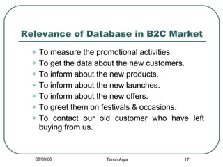 Relevance of Database in B2C Market To measure the promotional activities. To get the data about the new customers. To inform about the new products. To inform about the new launches. To inform about the new offers. To greet them on festivals & occasions. To contact our old customer who have left buying from us. 