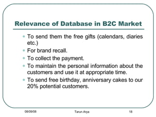 Relevance of Database in B2C Market To send them the free gifts (calendars, diaries etc.) For brand recall. To collect the payment. To maintain the personal information about the customers and use it at appropriate time. To send free birthday, anniversary cakes to our 20% potential customers. 