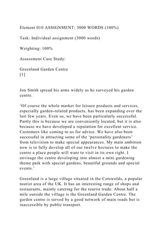 Element 010 ASSIGNMENT: 3000 WORDS (100%)
Task: Individual assignment (3000 words)
Weighting: 100%
Assessment Case Study:
Greenland Garden Centre
[1]
Jon Smith spread his arms widely as he surveyed his garden
centre.
‘Of course the whole market for leisure products and services,
especially garden-related products, has been expanding over the
last few years. Even so, we have been particularly successful.
Partly this is because we are conveniently located, but it is also
because we have developed a reputation for excellent service.
Customers like coming to us for advice. We have also been
successful in attracting some of the ‘personality gardeners’
from television to make special appearances. My main ambition
now is to fully develop all of our twelve hectares to make the
centre a place people will want to visit in its own right. I
envisage the centre developing into almost a mini gardening
theme park with special gardens, beautiful grounds and special
events.’
Greenland is a large village situated in the Cotswolds, a popular
tourist area of the UK. It has an interesting range of shops and
restaurants, mainly catering for the tourist trade. About half a
mile outside the village is the Greenland Garden Centre. The
garden centre is served by a good network of main roads but is
inaccessible by public transport.
 